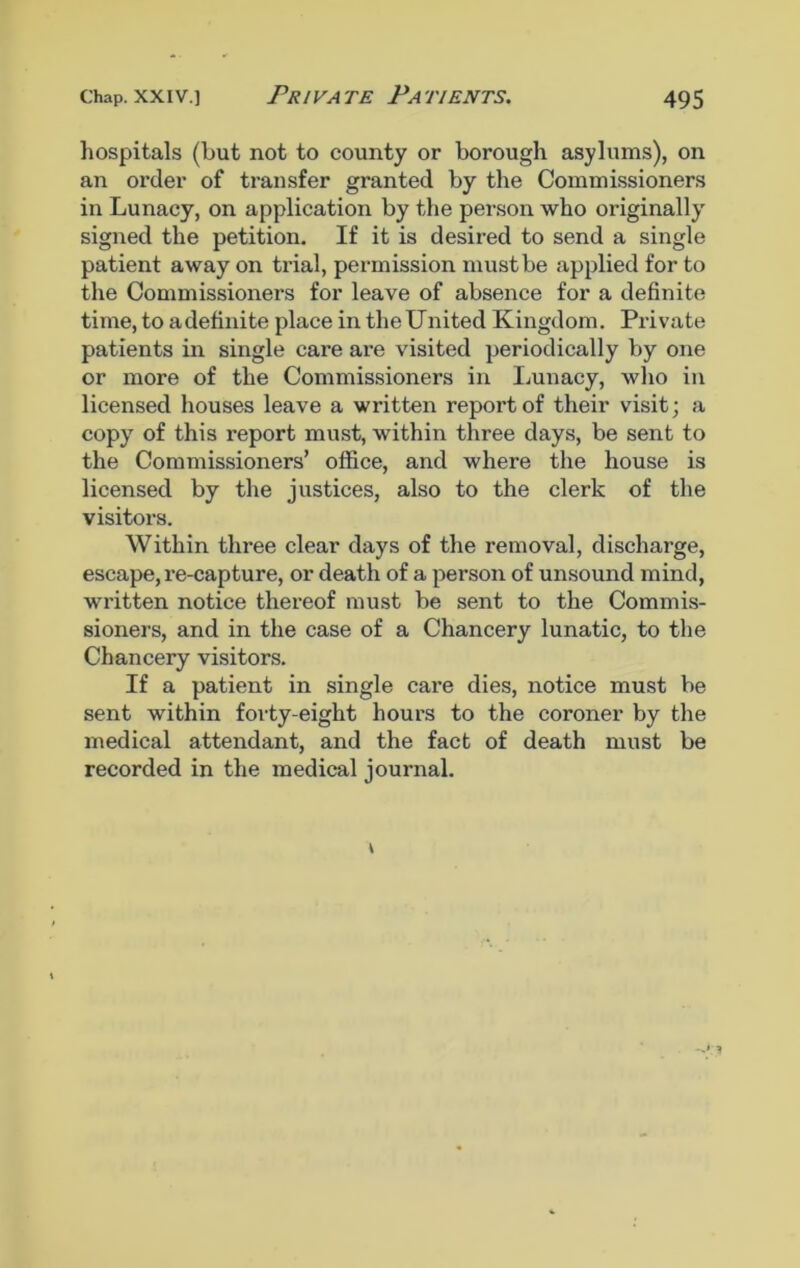 hospitals (but not to county or borough asylums), on an order of transfer granted by the Commissioners in Lunacy, on application by the person who originally signed the petition. If it is desired to send a single patient away on trial, permission must be applied for to the Commissioners for leave of absence for a definite time, to a definite place in the United Kingdom. Private patients in single care are visited periodically by one or more of the Commissioners in Lunacy, who in licensed houses leave a written report of their visit; a copy of this report must, within three days, be sent to the Commissioners’ office, and where the house is licensed by the justices, also to the clerk of the visitors. Within three clear days of the removal, discharge, escape, re-capture, or death of a person of unsound mind, written notice thereof must be sent to the Commis- sioners, and in the case of a Chancery lunatic, to the Chancery visitors. If a patient in single care dies, notice must be sent within forty-eight hours to the coroner by the medical attendant, and the fact of death must be recorded in the medical journal.