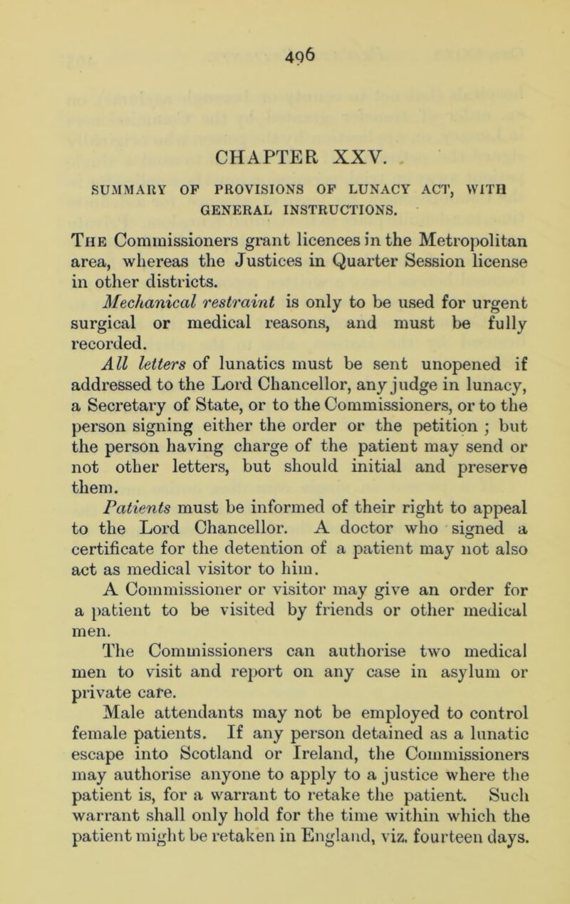 4Q6 CHAPTER XXV. SUMMARY OP PROVISIONS OP LUNACY ACT, WITH GENERAL INSTRUCTIONS. Tiie Commissioners grant licences in the Metropolitan area, whereas the Justices in Quarter Session license in other districts. Mechanical restraint is only to be used for urgent surgical or medical reasons, and must be fully recorded. All letters of lunatics must be sent unopened if addressed to the Lord Chancellor, any judge in lunacy, a Secretary of State, or to the Commissioners, or to the person signing either the order or the petition ; but the person having charge of the patient may send or not other letters, but should initial and preserve them. Patients must be informed of their right to appeal to the Lord Chancellor. A doctor who signed a certificate for the detention of a patient may not also act as medical visitor to him. A Commissioner or visitor may give an order for a patient to be visited by friends or other medical men. The Commissioners can authorise two medical men to visit and report on any case in asylum or private cafe. Male attendants may not be employed to control female patients. If any person detained as a lunatic escape into Scotland or Ireland, the Commissioners may authorise anyone to apply to a justice where the patient is, for a warrant to retake the patient. Such warrant shall only hold for the time within which the patient might be retaken in England, viz. fourteen days.