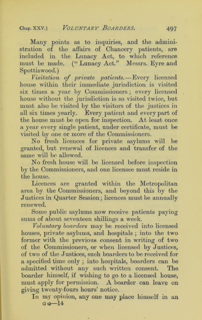 Many points as to inquiries, and the admini- stration of the affairs of Chancery patients, are included in the Lunacy Act, to which reference must he made. (“ Lunacy Act.” Messrs. Eyre and Spottiswood.) Visitation of private patients.— Every licensed house within their immediate jurisdiction is visited six times a year by Commissioners; every licensed house without the jurisdiction is so visited twice, but must also be visited by the visitors of the justices in all six times yearly. Every patient and every part of the house must be open for inspection. At least once a year every single patient, under certificate, must be visited by one or more of the Commissioners. No fresh licences for private asylums will be granted, but renewal of licences and transfer of the same will be allowed. No fresh house will be licensed before inspection by the Commissioners, and one licensee must reside in the house. Licences are granted within the Metropolitan area by the Commissioners, and beyond this by the Justices in Quarter Session; licences must be annually renewed. Some public asylums now receive patients paying sums of about seventeen shillings a week. Voluntary boarders may be received into licensed houses, private asylums, and hospitals ; into the two former with the previous consent in writing of two of the Commissioners, or when licensed by Justices, of two of the Justices, such boarders to be received for a specified time only ; into hospitals, boarders can be admitted without any such written consent. The boarder himself, if wishing to go to a licensed house, must apply for permission. A boarder can leave on giving twenty-fours hours’ notice. In my opinion, any one may place himself in an ou—14