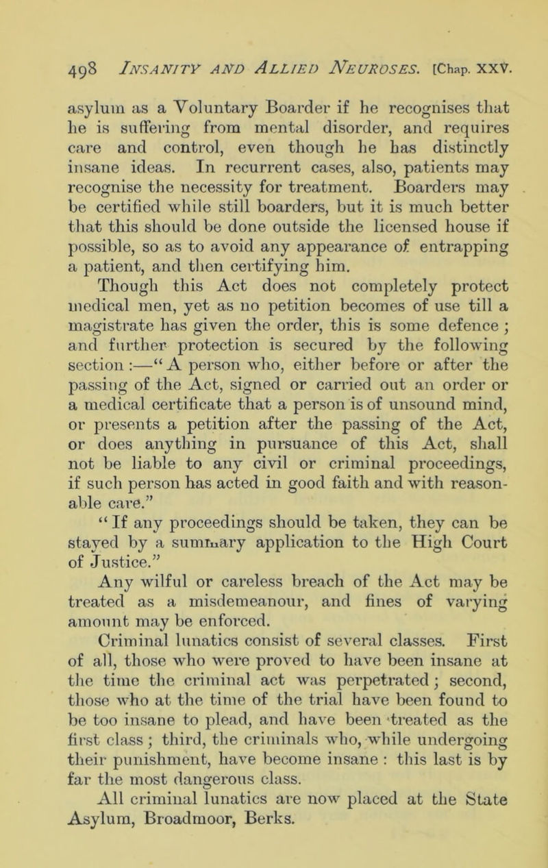 asylum as a Voluntary Boarder if he recognises that he is suffering from mental disorder, and requires care and control, even though he has distinctly insane ideas. In recurrent cases, also, patients may recognise the necessity for treatment. Boarders may be certified while still boarders, but it is much better that this should be done outside the licensed house if possible, so as to avoid any appearance of entrapping a patient, and then certifying him. Though this Act does not completely protect medical men, yet as no petition becomes of use till a magistrate has given the order, this is some defence ; and further protection is secured by the following section :—“ A person who, either before or after the passing of the Act, signed or carried out an order or a medical certificate that a person is of unsound mind, or presents a petition after the passing of the Act, or does anything in pursuance of this Act, shall not be liable to any civil or criminal proceedings, if such person has acted in good faith and with reason- able care.” “ If any proceedings should be taken, they can be stayed by a summary application to the High Court of Justice.” Any wilful or careless breach of the Act may be treated as a misdemeanour, and fines of varying amount may be enforced. Criminal lunatics consist of several classes. First of all, those who were proved to have been insane at the time the criminal act was perpetrated; second, those who at the time of the trial have been found to be too insane to plead, and have been 'treated as the first class ; third, the criminals who, while undergoing their punishment, have become insane : this last is by far the most dangerous class. All criminal lunatics are now placed at the State Asylum, Broadmoor, Berks.