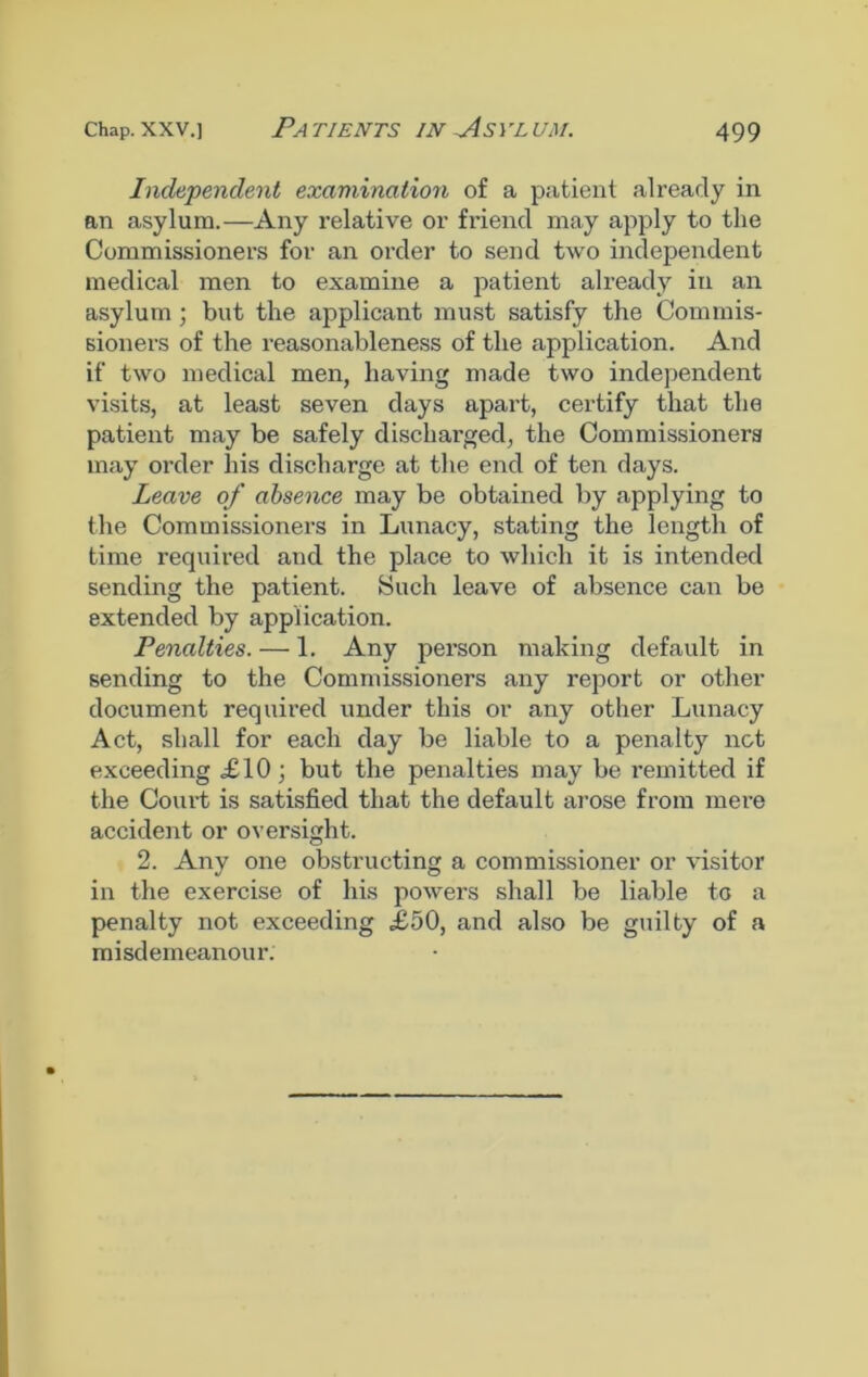 Independent examination of a patient already in an asylum.—Any relative or friend may apply to the Commissioners for an order to send two independent medical men to examine a patient already in an asylum; but the applicant must satisfy the Commis- sioners of the reasonableness of the application. And if two medical men, having made two independent visits, at least seven days apart, certify that the patient may be safely discharged, the Commissioners may order his discharge at the end of ten days. Leave of absence may be obtained by applying to the Commissioners in Lunacy, stating the length of time required and the place to which it is intended sending the patient. Such leave of absence can be extended by application. Penalties. — 1. Any pei'son making default in sending to the Commissioners any report or other document required under this or any other Lunacy Act, shall for each day be liable to a penalty not exceeding £10; but the penalties may be remitted if the Court is satisfied that the default arose from mere accident or oversight. 2. Any one obstructing a commissioner or visitor in the exercise of his powers shall be liable to a penalty not exceeding £50, and also be guilty of a misdemeanour.