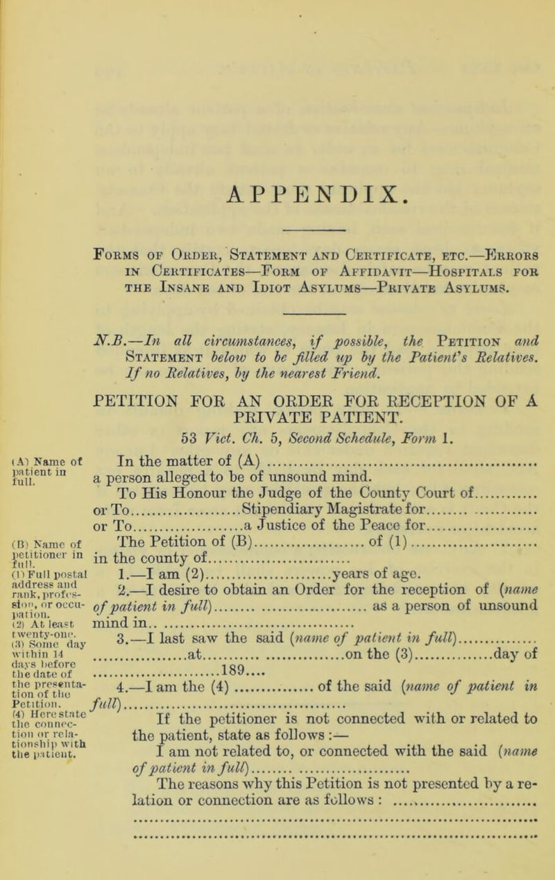 APPENDIX (AT Name of patient in lull. (B) Name of petitioner in full. (H Full postal address and rank, profes- sion, or occu- pation. i2) At least twenty-one. (3) Some day within 14 days Before the date of the presenta- tion of tho Petition. (41 Here state the connec- tion or rela- tionship with the patient. Forms of Order, Statement and Certificate, etc.—Errors in Certificates—Form of Affidavit—Hospitals for the Insane and Idiot Asylums—Private Asylums. N.B.—In all circumstances, if possible, the Petition and Statement below to be filled up by the Patient's Relatives. If no Relatives, by the nearest Friend. PETITION FOR AN ORDER FOR RECEPTION OF A PRIVATE PATIENT. 53 Viet. Ch. 5, Second Schedule, Form 1. In the matter of (A) a person alleged to he of unsound mind. To His Honour the Judge of the County Court of or To Stipendiary Magistrate for or To a Justice of the Peace for The Petition of (B) of (1) in the county of 1. —I am (2) years of age. 2. —I desire to obtain an Order for the reception of (name of patient in full) as a person of unsound mind in 3. —I last saw the said (name of patient in full) at on the (3) day of 189.... 4. —I am the (4) of the said (name of patient in full) If the petitioner is not connected with or related to the patient, state as follows :— I am not related to, or connected with the said (name of patient in full) The reasons why this Petition is not presented hy a re- lation or connection are as follows :
