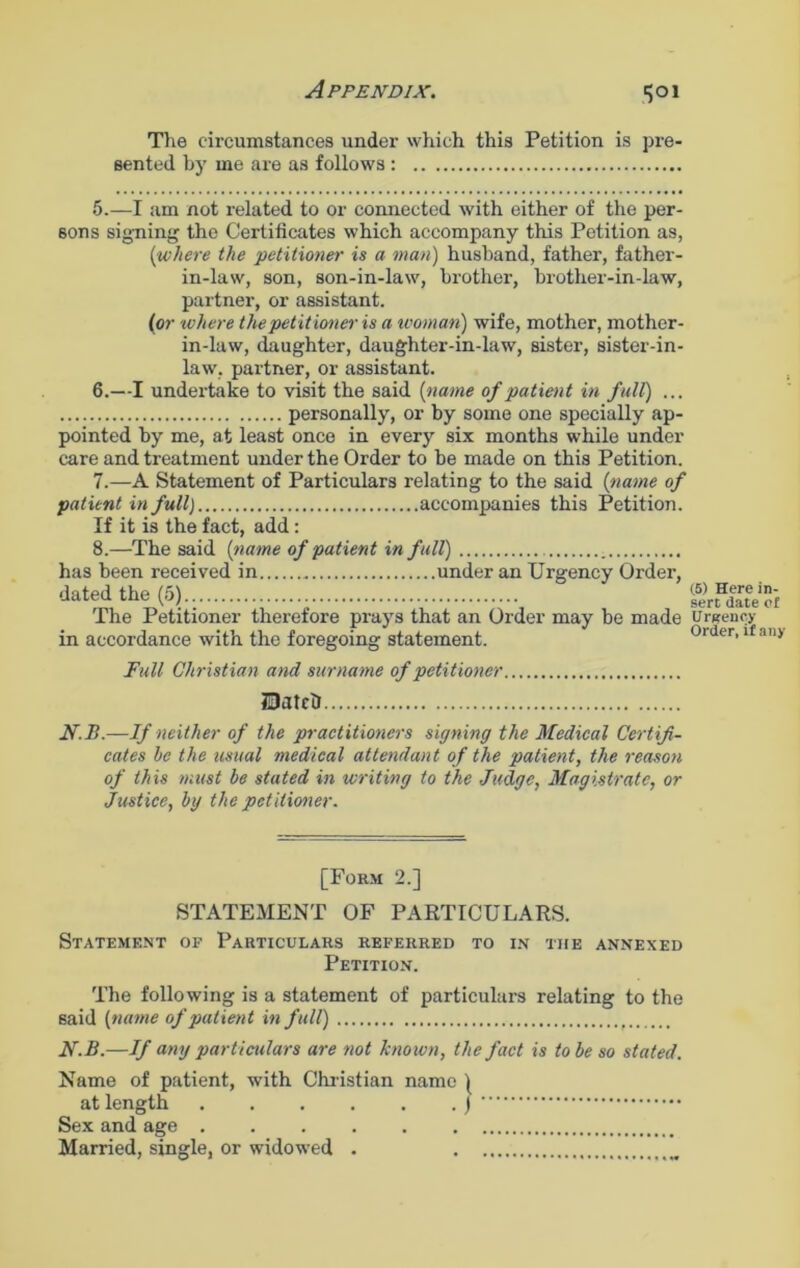 Appendix. 1501 The circumstances under which this Petition is pre- sented by me are as follows : 5. —I am not related to or connected with either of the per- sons signing the Certificates which accompany this Petition as, (where the ’petitioner is a man) husband, father, father- in-law, son, son-in-law, brother, brother-in-law, partner, or assistant. (or ‘where the petitioner is a woman') wife, mother, mother- in-law, daughter, daughter-in-law, sister, sister-in- law, partner, or assistant. 6. —I undertake to visit the said (name of patient in full) ... personally, or by some one specially ap- pointed by me, at least once in every six months while under care and treatment under the Order to be made on this Petition. 7. —A Statement of Particulars relating to the said (name of patient in full) accompanies this Petition. If it is the fact, add: 8. —The said (name of patient in full) has been received in under an Urgency Order, dated the (5) The Petitioner therefore prays that an Order may be made in accordance with the foregoing statement. Full Christian and surname of petitioner Hatch N.B.—If neither of the practitioners signing the Medical Certifi- cates he the usual medical attendant of the patient, the reason of this must be stated in writing to the Judge, Magistrate, or Justice, by the petitioner. [Form 2.] STATEMENT OF PARTICULARS. Statement of Particulars referred to in the annexed Petition. The following is a statement of particulars relating to the said (name of patient in full) N.B.—If any particulars are not known, the fact is to be so stated. Name of patient, with Christian name | at length ) Sex and age . . . Married, single, or widowed . (5) Here in- sert date of Urgency Order, if any