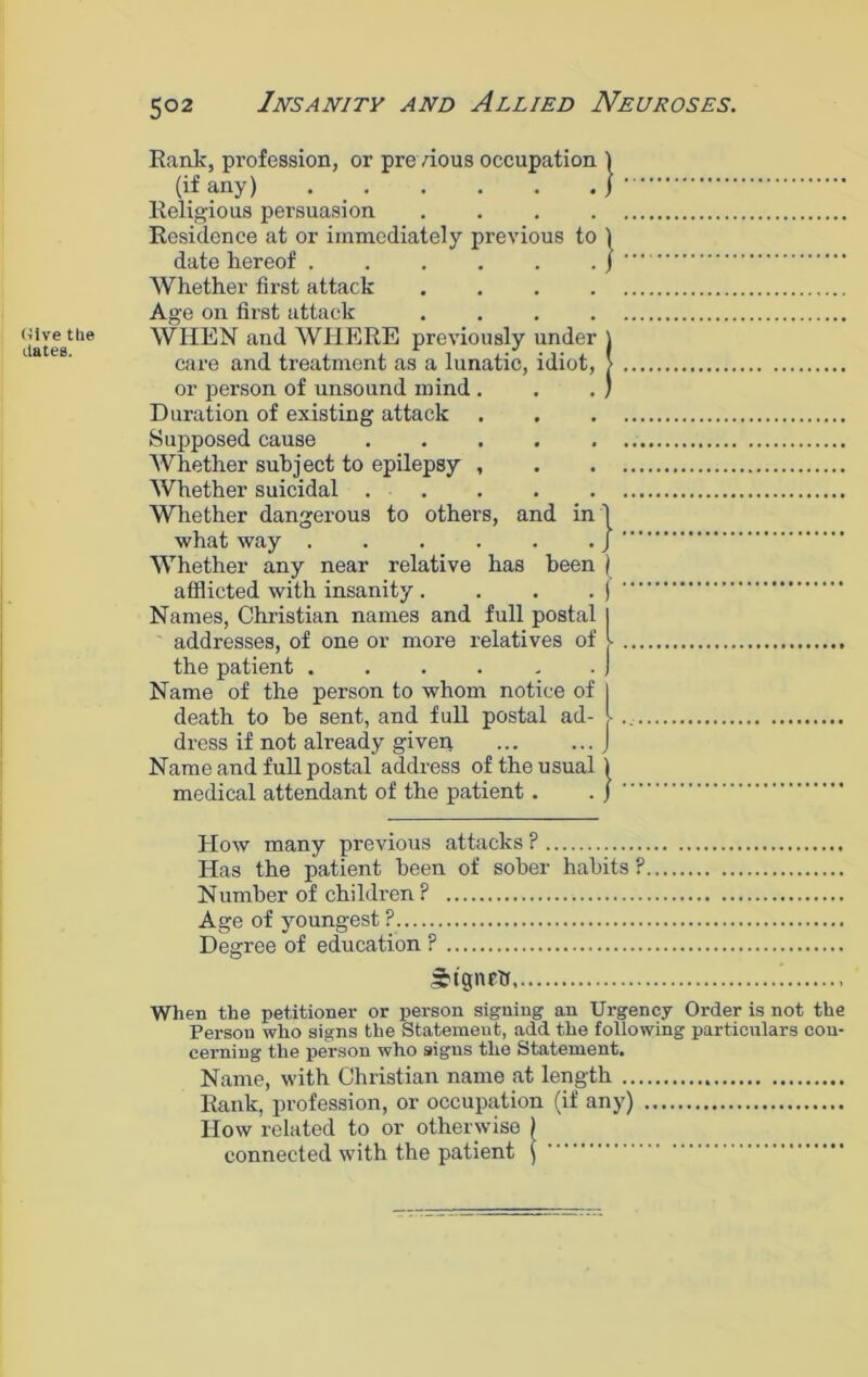 (Jive the dates. Rank, profession, or previous occupation 1 (if any) j Religious persuasion .... Residence at or immediately previous to ) date hereof } Whether first attack .... Age on first attack .... WHEN and WHERE previously under care and treatment as a lunatic, idiot, or person of unsound mind . Duration of existing attack Supposed cause Whether subject to epilepsy , Whether suicidal Whether dangerous to others, and in 1 what way j Whether any near relative has been ) afflicted with insanity . . . . ) Names, Christian names and full postal I addresses, of one or more relatives of l the patient . . . . . . J Name of the person to whom notice of J death to be sent, and full postal ad- l dress if not already given J Name and full postal address of the usual 1 medical attendant of the patient . . j How many previous attacks ? Has the patient been of sober habits ? Number of children P Age of youngest ? Degree of education P Signed ! When the petitioner or person signing an Urgency Order is not the Person who signs the Statement, add the following particulars con- cerning the person who signs the Statement. Name, with Christian name at length Rank, profession, or occupation (if any) How related to or otherwise } connected with the patient j