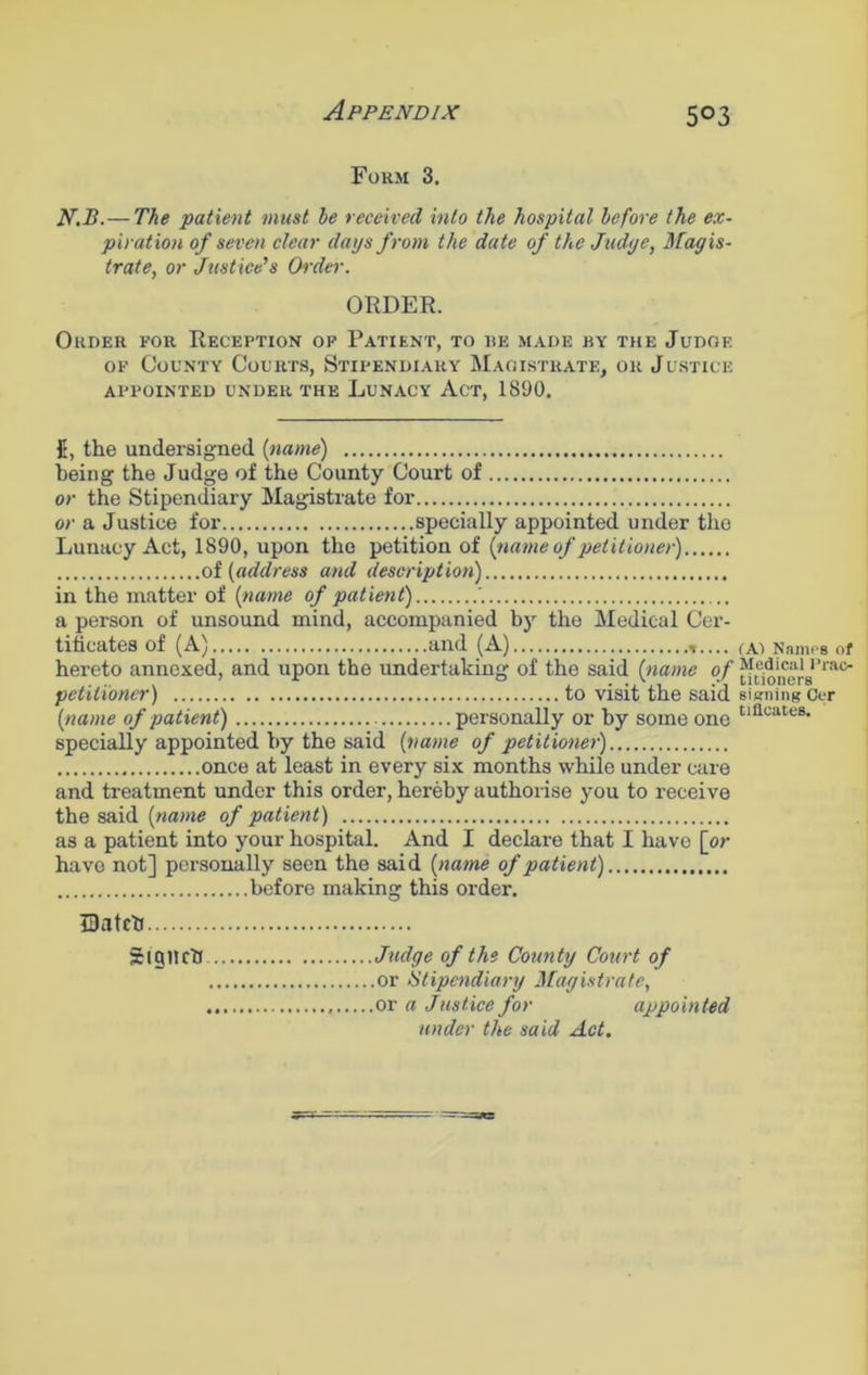 Form 3. N.B.— The patient must be received into the hospital before the ex- piration of seven clear days from the date of the Judge, Magis- trate, or Justice's Order. ORDER. Order for Reception op Patient, to re made by the Judge of County Courts, Stipendiary Magistrate, or Justice APPOINTED UNDER THE IjUNACY ACT, 1890. 5, the undersigned {name) being the Judge of the County Court of or the Stipendiary Magistrate for or a Justice for specially appointed under the Lunacy Act, 1890, upon the petition of {name of petitioner) of (address and description) in the matter of (name of patient) , a person of unsound mind, accompanied by the Medical Cer- tificates of (A) and (A) hereto annexed, and upon the undertaking of the said (name of petitioner) to visit the said (name of patient) personally or by some one specially appointed by the said (name of petitioner) once at least in every six months while under care and treatment under this order, hereby authorise you to receive the said (name of patient) as a patient into your hospital. And I declare that I have [or have not] personally seen the said (name of patient) before making this order. IDatcfi Sigilrtf Judge of the County Court of or Stipendiary Magistrate, or a Justice for appointed under the said Act. (A) Names of Medical Prac- titioners signing Oer tifleates.