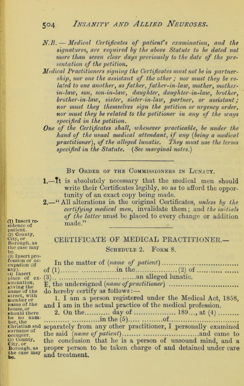 5°4 N.B. — Medical Certificates of patient's examination, and the signatures, are required by the above Statute to be dated not more than seven clear days previously to the date of the pre- sentation of the petition. Medical Practitioners signing the Certificates must not be in partner- ship, nor one the assistant of the other; nor must they be re- lated to one another, as father, father-in-law, mother, mother- in-law, son, son-in-law, daughter, daughter-in-law, brother, brother-in-law, sister, sister-in-law, partner, or assistant; nor must they themselves sign the petition or urgency order, nor must they be related to the petitioner in any of the ways specified in the petition. One of the Certificates shall, whenever practicable, be tinder the hand of the usual medical attendant, if any (being a medical practitioner), of the alleged lunatic. They must use the terms specified in the Statute. (See marginal notes.) 0) Insert re- sidence of patient. (2) County, City, or Borough, as the case may he. (3) Insert pro- fession or oc- cupation (if any}. ; (4) Insert I place of ex- amination, giving the name of the street, with number or name of the house, or should there he no num- ber, the Christian and ' surname of occupier. (5) County, City, or Borough, as the case may be. By Order of the Commissioners in Lunacy. 1. —It is absolutely necessary that the medical men should write their Certificates legibly, so as to afford the oppor- tunity of an exact copy being made. 2. —“ All alterations in the original Certificates, unless by the certifying medical men, invalidate them; and the initials of the latter must be placed to every change or addition made.” CERTIFICATE OF MEDICAL PRACTITIONER.— Schedule 2. Form 8. In the matter of (name of patient) of (1) in the (2) of (3) an alleged lunatic. E, the undersigned (name of practitioner) do hereby certify as follows:— 1. I am a person registered under the Medical Act, 1858, and I am in the actual practice of the medical profession. 2. On the day of 189..., at (4) in the (5) of separately from any other practitioner, I personally examined the said (name of patient) and came to the conclusion that he is a person of unsound mind, and a proper- person to be taken charge of and detained under care and treatment.