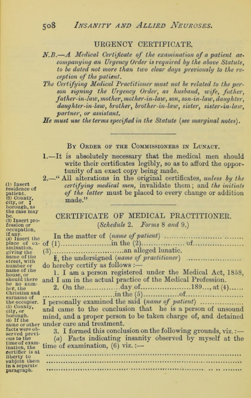 (1) Insert residence of patient. (2) County, city, or ; borough, as the case may be. (3) Insert pro- fession or occupation, if any. (4) Insert the place of ex- amination, giving the name of the street, with number or name of the house, or should there be no num- ber, the Christian and surname of the occupier. (5) County, city, or borough. (6) If the same or other facts were ob- served previ- ous to the time of exam- ination, the certifier is at liberty to subjoin them in a separate paragraph. URGENCY CERTIFICATE. N.B.—A Medical Certificate of the examination of a patient ac- companying an Urgency Order is required by the above Statute, to be dated not more than two clear days previously to the re- ception of the patient. The Certifying Medical Practitioner must not be related to the per- son signing the Urgency Order, as husband, wife, father, father-in-law,mother,mother-in-law, son, son-in-law, daughter, daughter-in-law, brother, brother-in-law, sister, sister-in-law, partner, or assistant. He must use the terms specified in the Statute (see marginal notes). By Order or the Commissioners in Lunacy. 1. —It is absolutely necessary that the medical men should write their certificates legibly, so as to afford the oppor- tunity of an exact copy being made. 2. —“ All alterations in the original certificates, unless by the certifying medical men, invalidate them; and the initials of the latter must be placed to every change or addition made.” CERTIFICATE OF MEDICAL PRACTITIONER. (Schedule 2. Forms 8 and 9.) In the matter of (name of patient) of (1) in the (2) of (3) an alleged lunatic. fi, the undersigned (name of practitioner) . do hereby certify as follows :— 1. I am a person registered under the Medical Act, 1858, and I am in the actual practice of the Medical Profession. 2. On the ..day of 189..., at (4) in the (5) of I personally examined the said (name of patient) and came to the conclusion that he is a person of unsound mind, and a proper person to be taken charge of, and detained under care and treatment. 3. I formed this conclusion on the following grounds, viz.:— (a) Facts indicating insanity observed by myself at the time of examination, (6) viz.:—