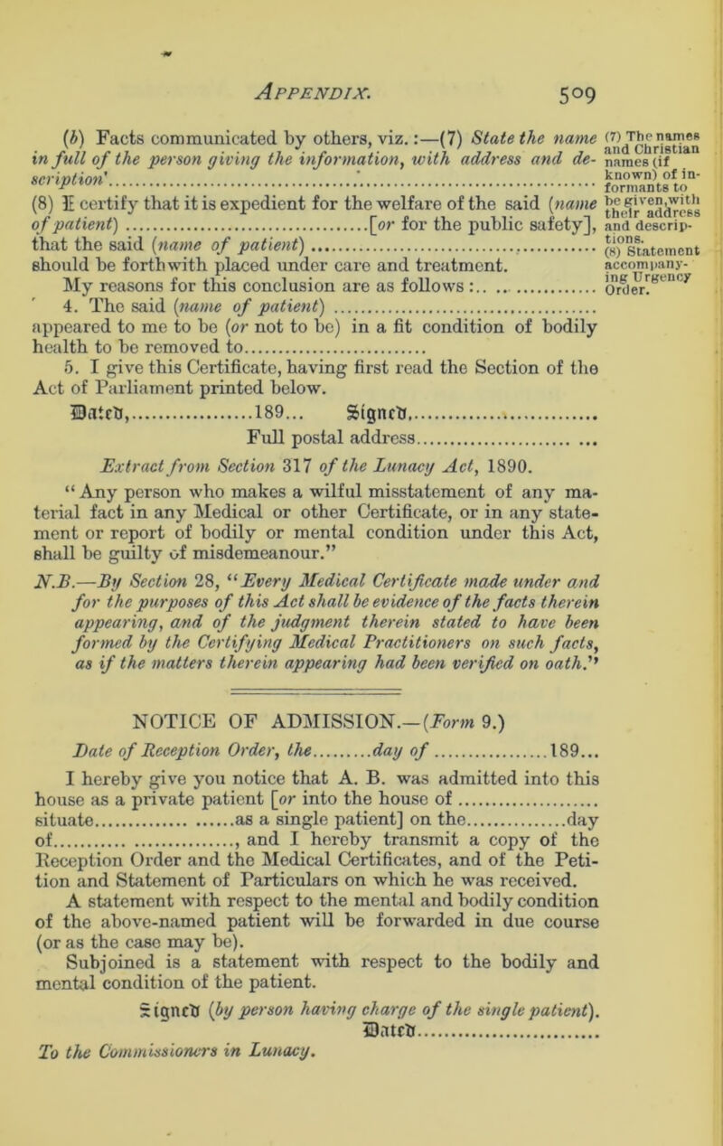 (b) Facts communicated by others, viz.:—(7) State the name in full of the person giving the information, with address and de- scription' (8) IE certify that it is expedient for the welfare of the said (name of patient) [or for the public safety], that the said (name of patient) , should be forthwith placed under care and treatment. My reasons for this conclusion are as follows 4. The said (name of patient) appeared to me to be (or not to be) in a fit condition of bodily health to be removed to 5. I give this Certificate, having first read the Section of the Act of Parliament printed below. DatrtJ, 189... gtgnrb Full postal address Extract from Section 317 of the Lunacy Act, 1890. “ Any person who makes a wilful misstatement of any ma- terial fact in any Medical or other Certificate, or in any state- ment or report of bodily or mental condition under this Act, shall be guilty of misdemeanour.” N.B.—Tig Section 28, “Every Medical Certificate made under and for the purposes of this Act shall he evidence of the facts therein appearing, and of the judgment therein stated to have been formed by the Certifying Medical Practitioners on such facts, as if the matters therein appearing had been verified on oath. NOTICE OF ADMISSION.—(Form 9.) Date of Reception Order, the day of 189... I hereby give you notice that A. B. was admitted into this house as a private patient [or into the house of situate as a single patient] on the day of and I hereby transmit a copy of the Reception Order and the Medical Certificates, and of the Peti- tion and Statement of Particulars on which he was received. A statement with respect to the mental and bodily condition of the above-named patient will be forwarded in due course (or as the case may be). Subjoined is a statement with respect to the bodily and mental condition of the patient. StgncU (by person having charge of the single patient). iDatrtr (7) The names and Christian names (if known) of in- formants to he given,witli their address and descrip- tions. (8) Statement accompany- ing Urgency Order. To the Commissioners in Lunacy.