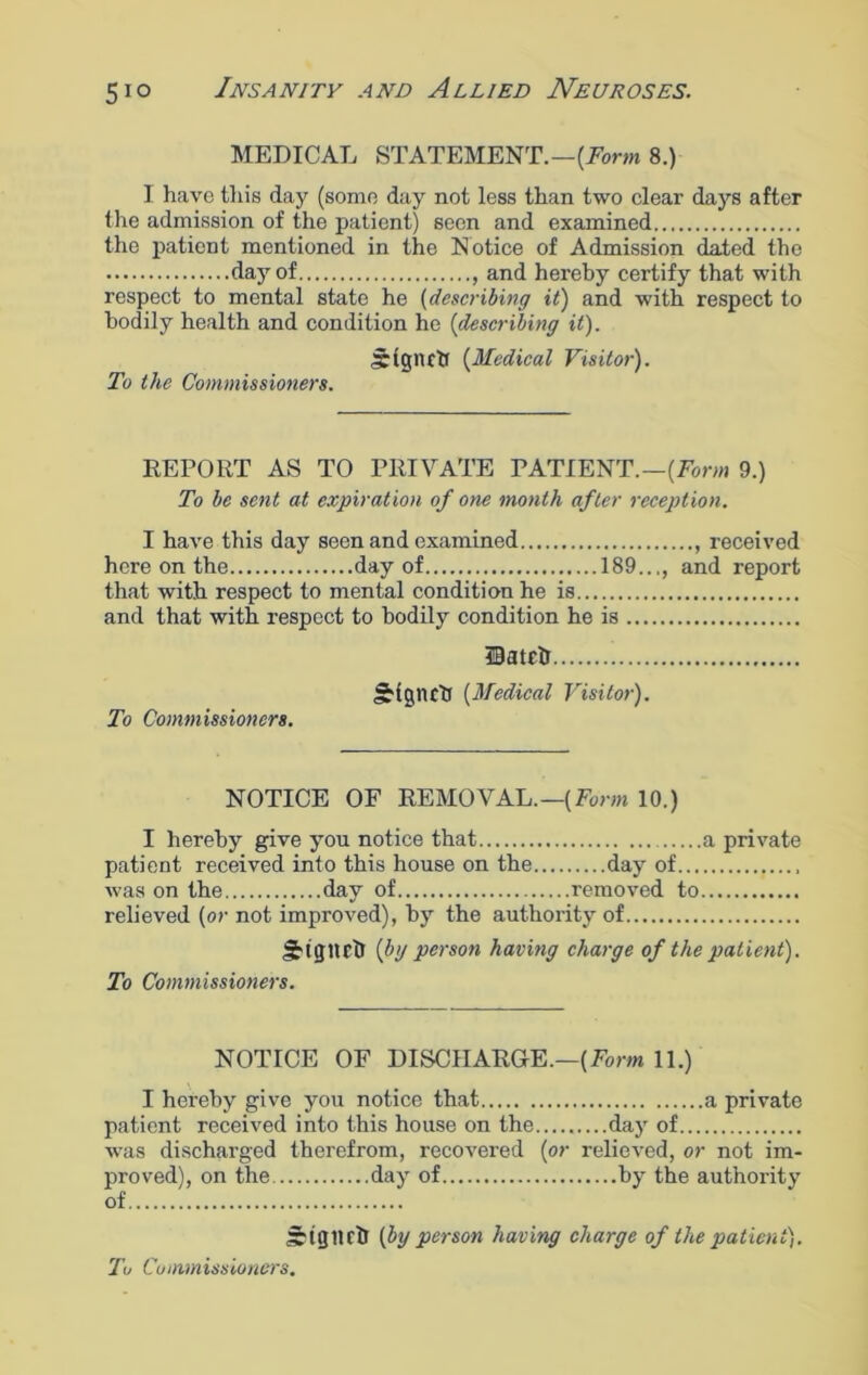 MEDICAL STATEMENT.—(Form 8.) I have this day (some day not less than two clear days after the admission of the patient) seen and examined the patient mentioned in the Notice of Admission dated the day of and hereby certify that with respect to mental state he {describing it) and with respect to bodily health and condition he (describing it). Irigiutf (Medical Visitor). To the Commissioners. REPORT AS TO PRIVATE PATIENT.—{Form 9.) To be sent at expiration of one month after reception. I have this day seen and examined , received here on the day of 189..,, and report that with respect to mental condition he is and that with respect to bodily condition he is Hatch JHgnctJ {Medical Visitor). To Commissioners. NOTICE OF REMOVAL.—(Form 10.) I hereby give you notice that a private patient received into this house on the day of was on the day of removed to relieved {or not improved), by the authority of JHgttcb if'J person having charge of the patient). To Commissioners. NOTICE OF DISCHARGE.—{Form 11.) I hereby give you notice that a private patient received into this house on the.........day of was discharged therefrom, recovered {or relieved, or not im- proved), on the day of by the authority of sritjlirir {by person having charge of the patient).