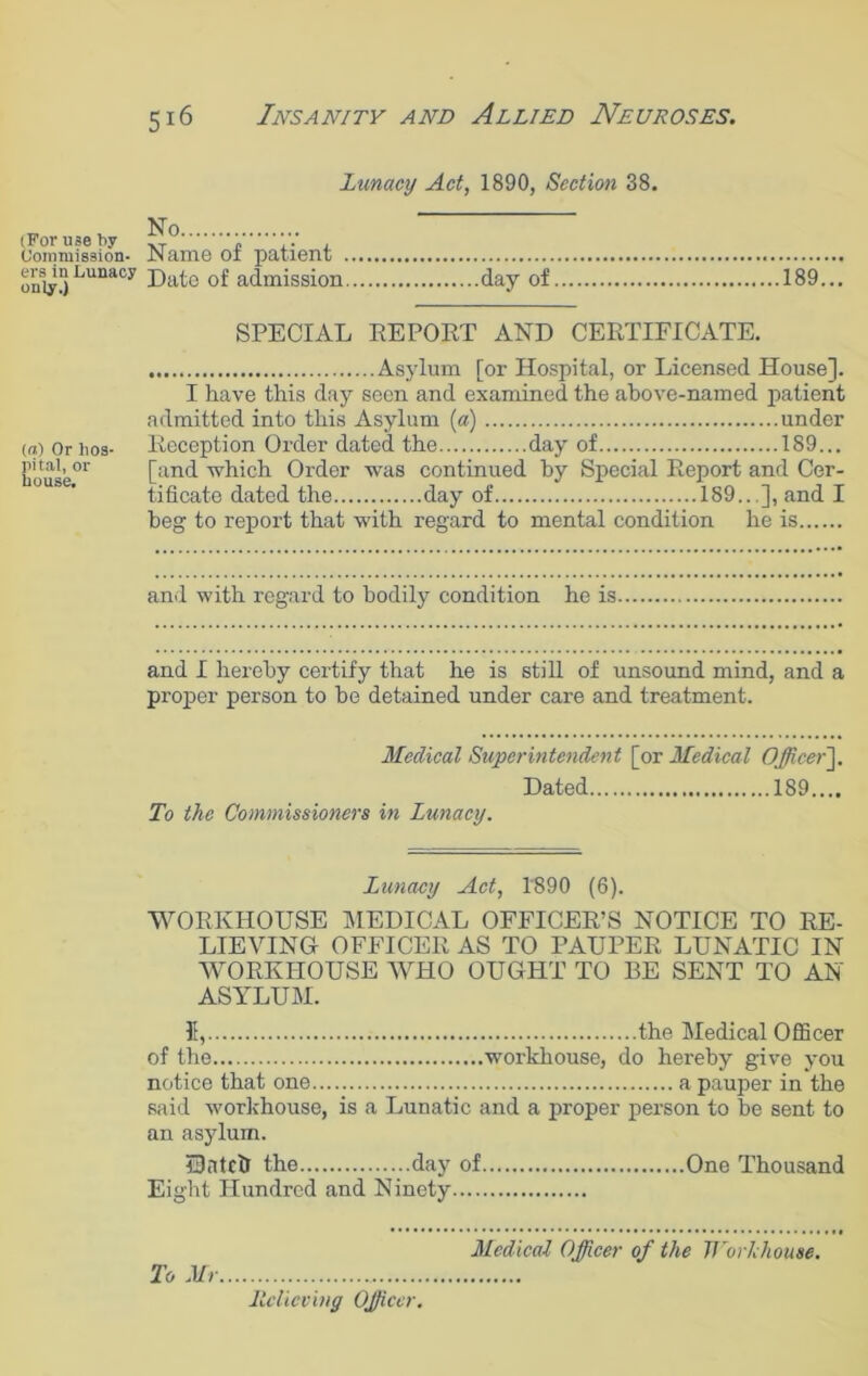 Lunacy Act, 1890, Section 38. (For use by Commission- ers in Lunacy only.) No .. Name of patient Date of admission day of 189... SPECIAL REPORT AND CERTIFICATE. Asylum [or Hospital, or Licensed House]. I have this day seen and examined the above-named patient admitted into this Asylum [a) under (a) Or lios- Reception Order dated the day of 189... house.01 [and which Order was continued by Special Report and Cer- tificate dated the day of 189...], and I beg to report that with regard to mental condition he is and with regard to bodily condition he is and I hereby certify that he is still of unsound mind, and a proper person to be detained under care and treatment. Medical Superintendent [or Medical Officer]. Dated 189.... To the Commissioners in Lunacy. Lunacy Act, 1890 (6). WORKHOUSE MEDICAL OFFICER’S NOTICE TO RE- LIEVING OFFICER AS TO PAUPER LUNATIC IN WORKHOUSE WHO OUGHT TO BE SENT TO AN ASYLUM. II, the Medical Officer of the workhouse, do hereby give you notice that one a pauper in the said workhouse, is a Lunatic and a proper person to be sent to an asylum. IBntctr the day of One Thousand Eight Hundred and Ninety To Mi- Medical Officer of the lVorkhouse.