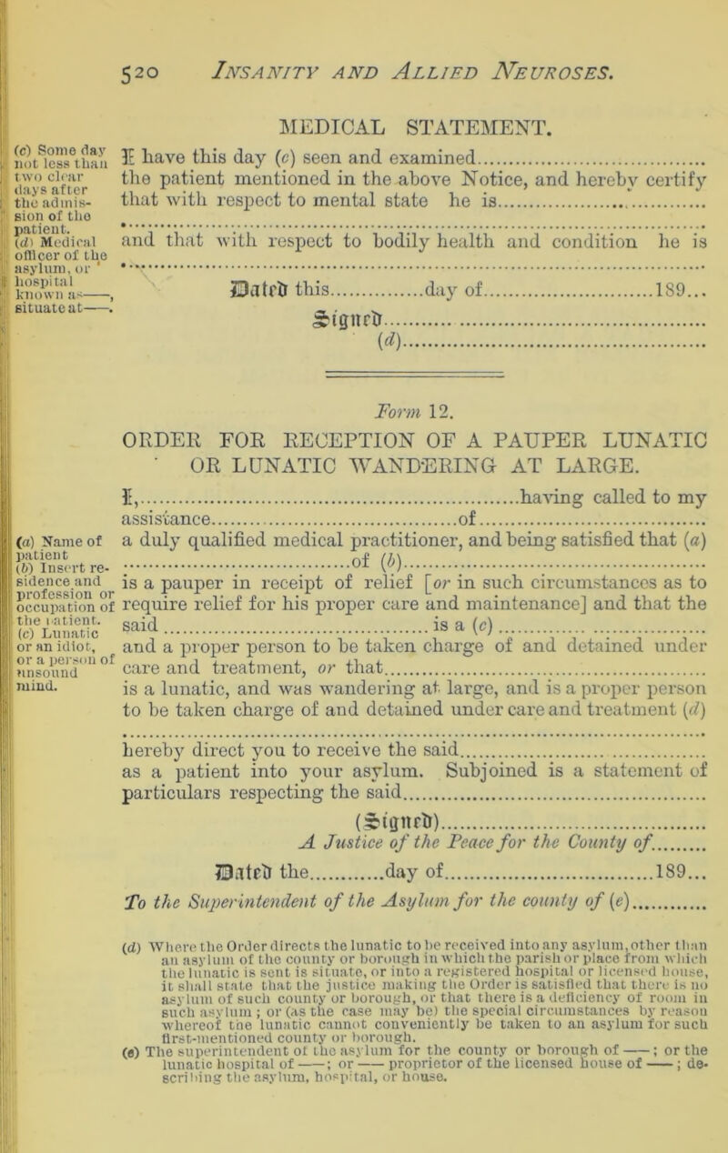 52° (c) Some day not less than two clear days after the admis- sion of tlio patient. (d> Medical officer of the asylum, or hospital known as , situate at—. MEDICAL STATEMENT. 3E have this day (c) seen and examined the patient mentioned in the above Notice, and hereby certify that with respect to mental state he is . . . . and that with respect to bodily health and condition he is IDatfll this day of 189... ngneir (<*) I (a) Name of patient (6) Insert re- sidence and profession or occupation of tlie natient. (c) Lunatic or an idiot, or a person of unsound mind. Form 12. ORDER FOR RECEPTION OF A PAUPER LUNATIC ‘ OR LUNATIC WANDERING AT LARGE. 5, having called to my assistance of a duly qualified medical practitioner, and being satisfied that (a) ; ; Of (b) is a pauper in receipt of relief [or in such circumstances as to require relief for his proper care and maintenance] and that the said is a (c) and a proper person to be taken charge of and detained under care and treatment, or that . is a lunatic, and was wandering at. large, and is a proper person to be taken charge of and detained under care and treatment (d) hereby direct you to receive the said as a patient into your asylum. Subjoined is a statement of particulars respecting the said (Stffitrh) A Justice of the Peace for the County of. match the day of 189... To the Superintendent of the Asylum for the county of (e) (d) Where the Order directs the lunatic to he received into any asylum, other than an asylum of the county or borough in which the parish or place from which the lunatic is sent is situate, or into a registered hospital or licensed house, it shall state that the justice making the Order is satisfied that there Is no asylum of such county or borough, or that there is a deficiency of room in such asylum ; or (as the case may be) the special circumstances by reason whereof the lunatic cannot conveniently be taken to an asylum for such first-mentioned county or borough. (a) The superintendent ot the asylum for the county or borough of ; or the lunatic hospital of ; or proprietor of the licensed house of ; de- scribing the asylum, hospital, or house.