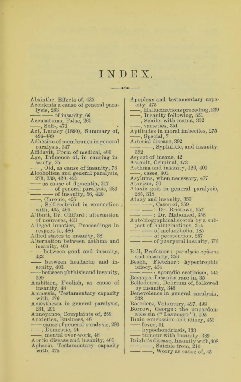 INDEX •04 Absinthe, Effects of, 425 Accidents a cause of general para- lysis, 283 of insanity, 66 Accusations, False, 261 , Self-, 471 Act, Lunacy (1890), Summary of, 496-199 Adhesion of membranes in general paralysis. 347 Affidavit, Form of medical, 486 Age, Influence of, in causing in- sanity, 25 , Old, as cause of insanity, 76 Alcoholism and general paralysis, 279, 339, 420, 425 as cause of dementia, 217 of general paralysis, 283 of insanity, 56, 420 , Chronic, 425 , Self-restraint in connection , with, 465, 466 A'lbutt, Dr. Clifford: alternation of neuroses, 403 Alleged lunatics, Proceedings in respect to, 486 Allied states to insanity, 38 Alternation between asthma and iusanity, 400 between gout and insanity, '133 between headache and in- sanity, 403 ■ between phthisis and insanity, 399 Ambition, Foolish, as cause of insanity, 48 Amnesia, Testamentary capacity with, 476 Anesthesia in general paralysis, 231, 291 Annoyance, Complaints of, 259 Anxieties, Business, 46 ■ cause of general paralysis, 283 ■——, Domestic, 44 , mental over-work, 48 Aortic disease and insanity, 405 Aphasia, Testamentary capacity with, 475 Apoplexy and testamentary capa- city, 475 , Hallucinations preceding, 239 , Insanity following, 351 , Senile, with mania, 352 , varieties, 351 Aptitudes in moral imbeciles, 275 ——, Special, 7 Arterial disease, 392 , Syphilitic, and insanity, 392 Aspect of insane, 42 Assault, Criminal, 473 Asthma and insanity,-126, 409 • -, cases, 401 Asylums, when necessary, 477 Atavism, 30 Ataxic gait in general paralysis, 285, 318 Ataxy and insanity, 359 , Cases of, 359 : Dr. Bristowe, 357 : Dr. Mahomed, 358 Autobiographical sketch by a sub- ject of hallucinations, 244 of melancholia, 185 of persecution, 257 of puerperal insanity, 378 Ball, Professor : paralysis agitans and insanity, 356 Beach, Fletcher: hypertrophic idiocy, 454 : sporadic cretinism, 443 Beggars, Insanity rare in, 35 Belladonna, Delirium of, followed by insanity, 345 Benevolence in general paralysis, 338 Boarders, Voluntary, 497, 498 Borrow, George: the unpardon- able sin (“ Lavengro ”), 195 Brain concussion and idiocy, 453 fever, 91 hypochondriasis, 133 tumour with insanity, 389 Bright’s disease, Insanity with,408 , Suicide from, 210 , Worry as cause of, 15