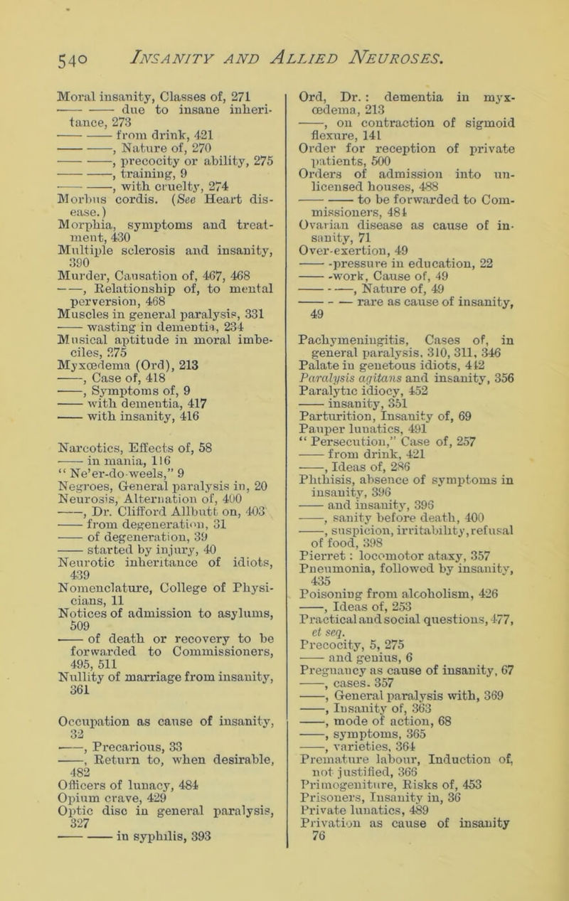 Moral insanity, Classes of, 271 due to insane inheri- tance, 273 from drink, 421 , Nature of, 270 , precocity or ability, 275 , training, 9 -, with cruelty, 274 Morbus cordis. (See Heart dis- ease. ) Morphia, symptoms and treat- ment, 430 Multiple sclerosis and insanity, 390 Murder, Causation of, 467, 468 , Relationship of, to mental perversion, 468 Muscles in general paralysis, 331 wasting in dementia, 234 Musical aptitude in moral imbe- ciIgs 5 Myxcedema (Ord), 213 , Case of, 418 , Symptoms of, 9 with dementia, 417 with insanity, 416 Narcotics, Effects of, 58 in mania, 116 “ Ne’er-do-weels,” 9 Negroes, General paralysis in, 20 Neurosis, Alternation of, 400 , Dr. Clifford Allbutt on, 403' from degeneration, 31 of degeneration, 39 started by injury, 40 Neurotic inheritance of idiots, 439 Nomenclature, College of Physi- cians, 11 Notices of admission to asylums, 509 of death or recovery to be forwarded to Commissioners, 495, 511 Nullity of marriage from insanity, 361 Occupation as cause of insanity, 32 ■ , Precarious, 33 , Return to, when desirable, 482 Officers of lunacy, 484 Opium crave, 429 Optic disc in general paralysis, 327 in syphilis, 393 Ord, Dr. : dementia in myx- cedema, 213 , on contraction of sigmoid flexure, 141 Order for reception of private patients, 500 Orders of admission into un- licensed houses, 488 to be forwarded to Com- missioners, 484 Ovarian disease as cause of in- sanity, 71 Over-exertion, 49 pressure in education, 22 work, Cause of, 49 , Nature of, 49 rare as cause of insanity, 49 Pachymeningitis, Cases of, in general paralysis. 310, 311, 346 Palate in genetous idiots, 442 Paralysis agitans and insanity, 356 Paralytic idiocy, 452 -—— insanity, 351 Parturition, Insanity of, 69 Pauper lunatics, 491 “ Persecution,” Case of, 257 from drink, 421 , Ideas of, 286 Phthisis, absence of symptoms in insanity, 396 and insanity, 396 , sanity before death, 400 , suspicion, irritability,refusal of food, 398 Pierret: locomotor ataxy, 357 Pneumonia, followed by insanity, 435 Poisoning from alcoholism, 426 , Ideas of, 253 Practical and social questions, 477, ct seq. Precocity, 5, 275 ■ and genius, 6 Preguaucy as cause of insanity, 67 , cases. 357 , General paralysis with, 369 , Insanity of, 363 , mode of action, 68 , symptoms, 365 , varieties, 364 Premature labour, Induction of, not justified, 366 Primogeniture, Risks of, 453 Prisoners, Insanity in, 36 Private lunatics, 489 Privation as cause of insanity 76