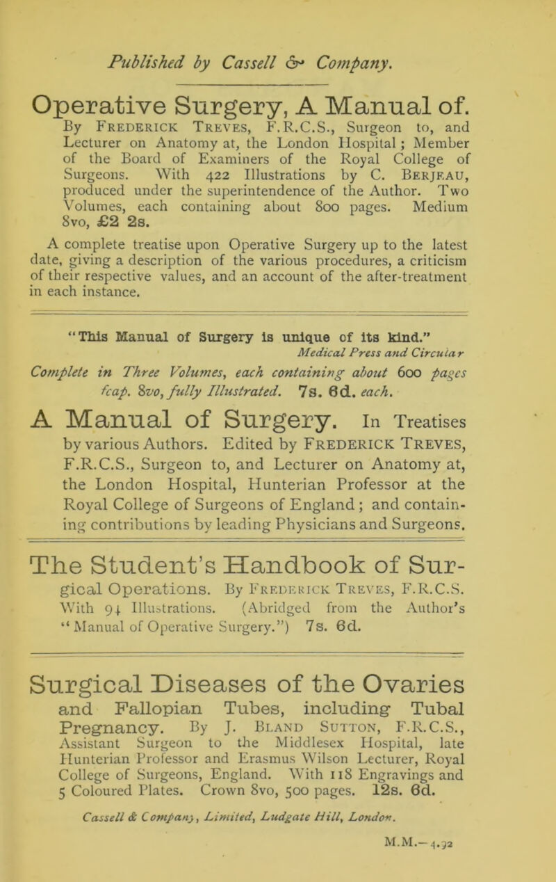 Operative Surgery, A Manual of. By Frederick Treves, F.R.C.S., Surgeon to, and Lecturer on Anatomy at, the London Hospital; Member of the Board of Examiners of the Royal College of Surgeons. With 422 Illustrations by C. Berjf.au, produced under the superintendence of the Author. Two Volumes, each containing about 800 pages. Medium 8vo, £2 2s. A complete treatise upon Operative Surgery up to the latest date, giving a description of the various procedures, a criticism of their respective values, and an account of the after-treatment in each instance. “Tills Manual of Surgery Is unique of its kind.” Medical Press and Circular Complete in Three Volumes, each containing about 600 pages fcap. 8vo, fully Illustrated. 7s. 6d. each. A Manual of Surgery. In Treatises by various Authors. Edited by Frederick Treves, F.R.C.S., Surgeon to, and Lecturer on Anatomy at, the London Hospital, Hunterian Professor at the Royal College of Surgeons of England ; and contain- ing contributions by leading Physicians and Surgeons. The Student’s Handbook of Sur- gical Operations. By Frederick Treves, F.R.C.S. With 91 Illustrations. (Abridged from the Author’s “ Manual of Operative Surgery.”) 7s. 6d. Surgical Diseases of the Ovaries and Fallopian Tubes, including- Tubal Pregnancy. By J. Bland Sutton, F.R.C.S., Assistant Surgeon to the Middlesex Hospital, late Hunterian Professor and Erasmus Wilson Lecturer, Royal College of Surgeons, England. With 118 Engravings and 5 Coloured Plates. Crown 8vo, 500 pages. 12s. 6d. Cassell & Company, Limited, Ludgale Hill, London. M.M.-4.33