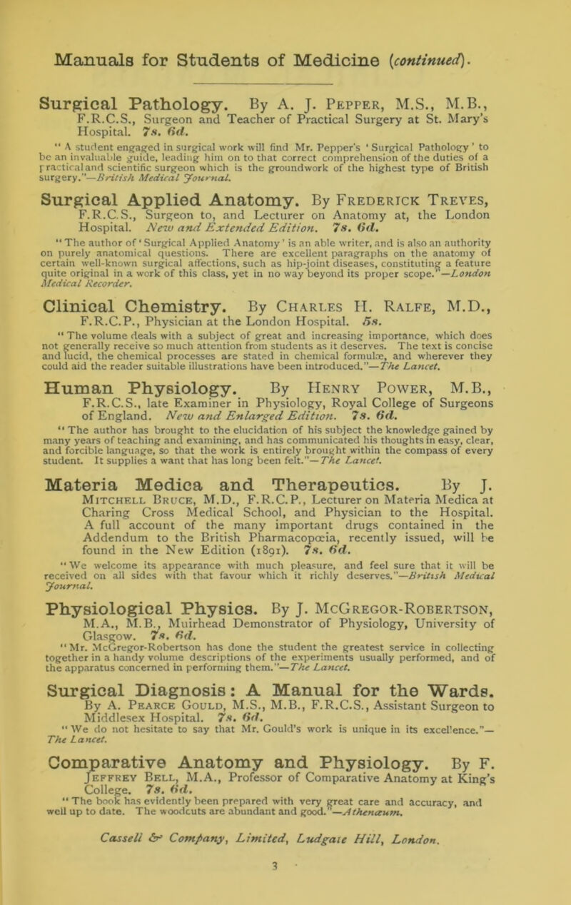 Manuals for Students of Medicine [continued). Surgical Pathology. By A. J. Pepper, M.S., M.B., F.R.C.S., Surgeon and Teacher of Practical Surgery at St. Mary’s Hospital. 7s. (id. “ A student engaged in surgical work will find Mr. Peppers ' Surgical Pathology ’ to be an invaluable guide, leading him on to that correct comprehension of the duties of a practical and scientific surgeon which is the groundwork of the highest type of British surgery.”—British Medical Journal. Surgical Applied Anatomy. By Frederick Treves, F.R.C. S., Surgeon to, and Lecturer on Anatomy at, the London Hospital. New and Extended Edition. 7 a, Od. “ The author of * Surgical Applied Anatomy' is an able writer, and is also an authority on purely anatomical questions. _ There are excellent paragraphs on the anatomy of certain well-known surgical afi'ections, such as hip-joint diseases, constituting a feature quite original in a work of this class, yet in no way beyond its proper scope.'’—London Medical Recorder. Clinical Chemistry. By Charles H. Ralfe, M.D., F.R.C.P., Physician at the London Hospital, (is. “ The volume deals with a subject of great and increasing importance, which does not generally receive so much attention from students as it deserves. The text is concise and lucid, the chemical processes are stated in chemical formulae, and wherever they could aid the reader suitable illustrations have been introduced.”—The Lancet. Human Physiology. By Henry Power, M.B., F.R.C.S., late Examiner in Physiology, Royal College of Surgeons of England. New and Enlarged Edition. 7s. 6d. “ The author has brought to the elucidation of his subject the knowledge gained by many years of teaching and examining, and has communicated his thoughts in easy, clear, and forcible language, so that the work is entirely brought within the compass of every student. It supplies a want that has long been felt.”— The Lancet. Materia Medica and Therapeutics. By J. Mitchf.ll Bruce, M.D., F.R.C.P., Lecturer on Materia Medica at Charing Cross Medical School, and Physician to the Hospital. A full account of the many important drugs contained in the Addendum to the British Pharmacopoeia, recently issued, will he found in the New Edition (1891). 7s. (id. “ We welcome its appearance with much pleasure, and feel sure that it will be received on all sides with that favour which it richly deserves.—British Medical Journal. Physiological Physics. By J. McGregor-Robertson, M.A., M.B., Muirhead Demonstrator of Physiology, University of Glasgow. 7a, d. “Mr. McGregor-Robertson has done the student the greatest service in collecting together in a handy volume descriptions of the experiments usually performed, and of the apparatus concerned in performing them.”—The Lancet. Surgical Diagnosis: A Manual for the Wards. By A. Pearce Gould, M.S., M.B., F.R.C.S., Assistant Surgeon to Middlesex Hospital. 7a, 6d. “We do not hesitate to say that Mr. Gould’s work is unique in its excel’ence.”— The Lancet. Comparative Anatomy and Physiology. By F. Jeffrey Bell, M.A., Professor of Comparative Anatomy at King’s College. 7s. (id. “ The book has evidently been prepared with very great care and accuracy, and well up to date. The woodcuts are abundant and good.”—Athenaum. Cassell Company, Limited, Ludgaie Hill, London.