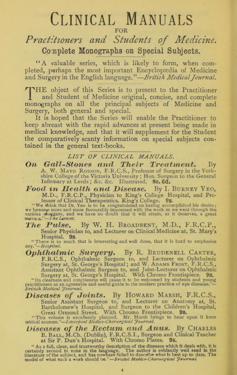 Clinical Manuals FOR Practitioners and Students of Medicine. Complete Monographs on Special Subjects. “A valuable series, which is likely to form, when com- pleted, perhaps the most important Encyclopaedia of Medicine and Surgery in the English language.”—British MedicalJournal. THE object of this Series is to present to the Practitioner and Student of Medicine original, concise, and complete monographs on all the principal subjects of Medicine and Surgery, both general and special. It is hoped that the Series will enable the Practitioner to keep abreast with the rapid advances at present being made in medical knowledge, and that it wrill supplement for the Student the comparatively scanty information on special subjects con- tained in the general text-books. LIST OF CLINICAL MANUALS. On Gall-Stones and Their Treatment. By A. W. Mayo Robson, F.R.C.S., Professor of Surgery in the York- shire College of the Victoria University ; Hon. Surgeon to the General Infirmary at Leeds ; &c. &c. Illustrated. 8s. 6d. Food in Health and Disease. By I. Burney Yeo, M.D., F.R.C.P., Physician to King’s College Hospital, and Pro- fessor of Clinical Therapeutics, King’s College. 9s. “We think that Dr. Yeo is to be congratulated on having accomplished his desire; we beoanys more and more favourably impressed with the work as we went through the various chapters, and we have no doubt that it will attain, as it deserves, a great succe>s.—7 he Lancet. The Pulse. By W. H. Broadbent, M.D., F.R.C.P., Senior Physician to, and Lecturer on Clinical Medicine at, St. Mary’s H ospital. 9S. “ There is so much that is interesting and well done, that it is hard to emphasise any.”—A' ospital. Ophthalmic Surgery. By R. Brudenell Carter, F.R.C.S., Ophthalmic Surgeon to, and Lecturer on Ophthalmic Surgery at, St. George's Hospital; and W. Adams Frost, F.R.C.S., Assistant Ophthalmic Surgeon to, and Joint-Lecturer on Ophthalmic Surgery at, St. George’s Hospital. With Chromo Frontispiece. 9S. •• Its clearness and conciseness will cause it to be welcomed by students and young practitioners as an agreeable and useful guide to the modern practice of eye diseases.— British Medical Journal. Diseases of Joints. By Howard Marsh, F.R.C.S., Senior Assistant Surgeon to, and Lecturer on Anatomy at, St. Bartholomew’s Hospital, and Surgeon to the Children’s Hospital, Great Ormond Street. With Chromo Frontispiece. 9s. •' This volume is excellently planned. Mr. Marsh brings to bear upon it keen critical acumen.—Liverpool Medic o-Chirurgical Journal. Diseases of the Becturn and Anus. By Charles B. Ball, M.Ch. (Dublin), F.R.C.S.I., Surgeon and Clinical Teacher at Sir P. Dun’s Hospital. With Chromo Plates. 9s. “ As a full, clear, and trustworthy description of the diseases which it deals with, it is certainly second to none in the language. The author is evidently well read in the literature of the subject, and has nowhere failed to describe what Is best up to date. The model of what such a work should be.—Bristol Medico-Chirurgical Journal.