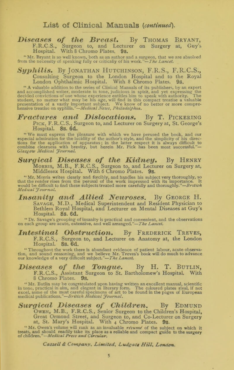 List of Clinical Manuals {continued). Diseases of the Breast. By Thomas Bryant, F.R.C.S., Surgeon to, and Lecturer on Surgery at, Guy’s Hospital. With 8 Chromo Plates. 9s. “ Mr. Bryant is so well known, both as an author and a surgeon, that we are absolved from the necessity of speaking fully or critically of his work.—The Lancet. Syphilis. By Jonathan Hutchinson, F.R.S., F.R.C.S., Consulting Surgeon to the London Hospital and to the Royal London Ophthalmic Hospital. With 8 Chromo Plates. 9s. “ A valuable addition to the series of Clinical Manuals of its publishers by an expert and accomplished writer, moderate in tone, judicious in spirit, and yet expressing the decided convictions of one whose experience entitles him to speak with authority. The student, no matter what may be his age, will find in this compact treatise a valuable presentation of a vastly important subject. We know of no better or more compre- hensive treatise on syphilis.”—Medical News, Philadelphia. Fractures and Dislocations. By T. Pickering Pick, F. R.C.S., Surgeon to, and Lecturer on Surgery at, St. George's Hospital. 8s. 6d. “ We must express the pleasure with which we have perused the book, and our especial admiration for the lucidity of the author’s style, and the simplicity of his direc- tions for the application of apparatus; in the latter respect it is always difficult to combine clearness with brevity, but herein Mr. Pick has been most successful.”— Glasgow Medical Journal. Surgical Diseases of the Kidney. By Henry Morris, M.B., F.R.C.S., Surgeon to, and Lecturer on Surgery at, Middlesex Hospital. With 6 Chromo Plates. 9s. “ Mr. Morris writes clearly and forcibly, and handles his subject very thoroughly, so that the reader rises from the perusal of the work impressed with its importance. It would be difficult to find these subjects treated more carefully and thoroughly.”—British Medical Journal. Insanity and Allied Neuroses. By George H. Savage, M.D., Medical Superintendent and Resident Physician to Bethlern Royal Hospital, and Lecturer on Mental Diseases at Guy’s Hospital. 8S. 6d. *• Dr. Savage's grouping of insanity is practical and convenient, and the observations on each group are acute, extensive, and well arranged.—The Lancet. Intestinal Obstruction. By Frederick Treves, F.R.C.S., Surgeon to, and Lecturer on Anatomy at, the London Hospital. 8s. 6d. “ Throughout the work there is abundant evidence of patient labour, acute observa- tion, and sound reasoning, and we believe Mr. Treves’s book will do much to advance our knowledge of a very difficult subject.—The Lancet. Diseases of the Tongue. By H. T. Butlin, F.R.C.S., Assistant Surgeon to St. Bartholomew's Hospital. With 8 Chromo Plates. 9s. “ Mr. Butlin may be congratulated upon having written an excellent manual, scientific in tone, practical in aim, and elegant in literary form. The coloured plates rival, if not excel, some of the most careful specimens of art to be found in the pages of European medical publications.”—British Medical Journal. Surgical Diseases of Children. By Edmund Owen, M.B., F.R.C.S., Senior Surgeon to the Children’s Hospital, Great Ormond Street, and Surgeon to, and Co-Lecturer on Surgery at, St. Mary’s Hospital. With 4 Chromo Piates. 9s. “ Mr. Owen's volume will rank as an invaluable resume of the subject on which it treats, and should readily take its place as a reliable and compact guide to the surgery of children.—Medical Press and Circular. Cassell & Company. Limited. Ludpatt Hill, London.