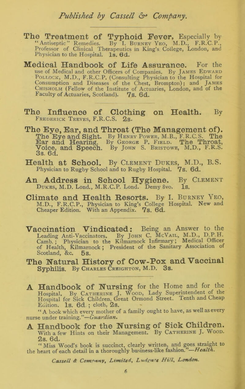 The Treatment of Typhoid Fever, Especially by “Antiseptic” Remedies. By I. Burney Yeo, M.D., F.R.C.P., Professor of Clinical Therapeutics in King’s College, London, and Physician to the Hospital. Is. 6d. Medical Handbook of Life Assurance. For the use of Medical and other Officers of Companies. By James Edward Pollock, M.D., F.R.C.P. (Consulting Physician to the Hospital for Consumption and Diseases of the Chest, Brompton); and James Chisholm (Fellow of the Institute of Actuaries, London, and of the Faculty of Actuaries, Scotland). 7S. 6d. The Influence of Clothing on Health. By Frederick Treves, F.R.C.S. 2s. The Eye, Ear, and Throat (The Management of). The Eye and. Sight. By Henry Power, M.B., F.R.C.S. The Ear and Hearing. By George P. Field. The Throat, Voice, and Speech. By John S. Bristowe, M.D., F.R.S. 3s. 6d. Health at School. By Clement Dukes, M.D., B.S. Physician to Rugby School and to Rugby Hospital. 7s. 6d. An Address in School Hygiene. By Clement Dukes, M.D. Lond., M.R.C.P. Lond. Demy 8vo. Is. Climate and Health Resorts. By I. Burney Yeo, M.D., F.R.C.P., Physician to King’s College Hospital. New and Cheaper Edition. With an Appendix. 7s. 6d. Vaccination vindicated: Being an Answer to the Leading Anti-Vaccinators. By John C. McVail, M.D., D.P. H. Camb. ; Physician to the Kilmarnock Infirmary; Medical Officer of Health, Kilmarnock ; President of the Sanitary Association of Scotland, &c. 5 s. The Natural History of Cow-Pox and Vaccinal Syphilis. By Charles Creighton, M.D. 3s. A Handbook Of Nursing for the Home and for the Hospital. By Catherine J. Wood, Lady Superintendent of the Hospital for Sick Children, Great Ormond Street. Tenth and Cheap Edition. Is. 6d ; cloth, 2s. “A book which every mother of a family ought to have, as well as every nurse under training.”—Guardian. A Handbook for the Nursing of Sick Children. With a few Hints on their Management. By Catherine J. Wood. 2s. 6d. “ Miss Wood’s book is succinct, clearly written, and goes straight to the heart of each detail in a thoroughly business-like fashion. Health. Cassell Company, Limited, L ud>pa •< Hill, London.