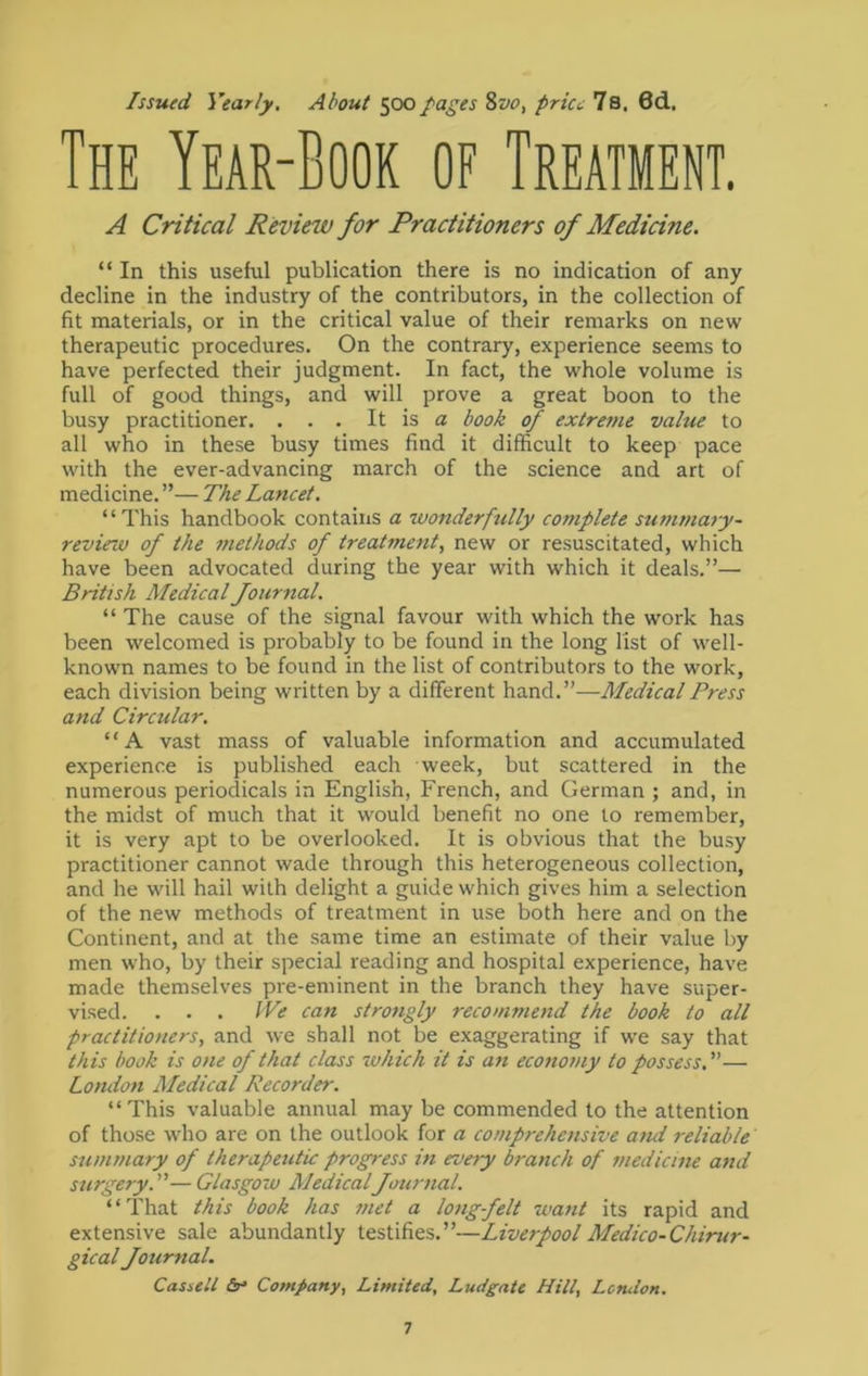 Issued Yearly. About 500pages ivo, pries 7s. 6d. The Year-Book of Treatment. A Critical Review for Practitioners of Medicine. “ In this useful publication there is no indication of any decline in the industry of the contributors, in the collection of fit materials, or in the critical value of their remarks on new therapeutic procedures. On the contrary, experience seems to have perfected their judgment. In fact, the whole volume is full of good things, and will prove a great boon to the busy practitioner. . . . It is a book of extreme value to all who in these busy times find it difficult to keep pace with the ever-advancing march of the science and art of medicine. ”— The Lancet. “This handbook contains a wonderfully complete summary- review of the methods of treatment, new or resuscitated, which have been advocated during the year with which it deals.”— British Medical Journal. “ The cause of the signal favour with which the work has been welcomed is probably to be found in the long list of well- known names to be found in the list of contributors to the work, each division being written by a different hand.”—Medical Press and Circular. “A vast mass of valuable information and accumulated experience is published each week, but scattered in the numerous periodicals in English, French, and German ; and, in the midst of much that it would benefit no one to remember, it is very apt to be overlooked. It is obvious that the busy practitioner cannot wade through this heterogeneous collection, and he will hail with delight a guide which gives him a selection of the new methods of treatment in use both here and on the Continent, and at the same time an estimate of their value by men who, by their special reading and hospital experience, have made themselves pre-eminent in the branch they have super- vised. . . . We can strongly recommend the book to all practitioners, and we shall not be exaggerating if we say that this book is one of that class which it is an economy to possess.— London Medical Recorder. “This valuable annual may be commended to the attention of those who are on the outlook for a comprehensive and reliable summary of therapeutic progress in every branch of medicine and surgery.—Glasgow MedicalJournal. “That this book has met a long felt 7uant its rapid and extensive sale abundantly testifies.”—Liverpool Medico-Chirur- gical Journal. Cassell Company, Limited, Ludgate Hill, London.