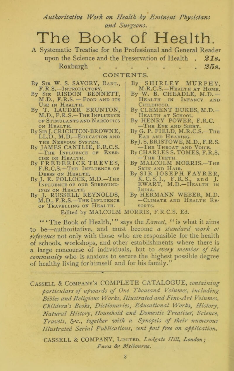 Authoritative Work on Health by Eminent Physicians and Surgeons. The Book of Health. A Systematic Treatise for the Professional and General Reader upon the Science and the Preservation of Health . 21s. Roxburgh 25s. CONTENTS. By Sir W. S. SAVORY, Bart., F. R. S.—Introductory. By Sir RISDON BENNETT, M.D., F.R.S. — Food and its Use in Hsalth, By T. LAUDER BRUNTON, M.D., F.R.S.—The Influence of Stimulants and Narcotics on Health. By Sir J. CRICHTON-BROWNE, LL.D., M.D.—Education and the Nervous System. By JAMES CANTLIE, F.R.C.S. —The Influence of Exer- cise on Health. By FREDERICK TREVES, F.R.C.S.—The Influence of Dress on Health. By J. E. POLLOCK, M.D.—'The Influence of our Surround- ings on Health. By J. RUSSELL REYNOLDS, M.D., F.R.S.—The Influence of Travelling on Health. Edited by MALCOLM By SHIRLEY MURPHY, M.R.C.S.—Health at Home. By W. B. CHEADLE, M.D.- Health in Infancy and Childhood. By CLEMENT DUKES, M.D.- Health at School. By HENRY POWER, F.R.C. —The Eye and Sight. By G. P. FIELD, M.R.C.S.-The Ear and Hearing. ByJ. S. BRISTOWE, M.D., F.R.S. —The Throat and Voice. By CH ARLES S. TOMES, F.R.S. pjg Teeth By MALCOLM MORRIS.—The Skin and Hair. By SIR JOSEPH FAYRER, K.C.S.I., F.R.S., and J. EWART, M.D.—Health in India. By HERMANN WEBER, M.D. —Climate and Health Re- sorts. MORRIS, F.R.C.S. Ed. “ ‘ The Book of Health,’ ” says the Lancet, “ is what it aims to be—authoritative, and must become a standard work o/ reference not only with those who are responsible for the health of schools, workshops, and other establishments where there is a large concourse of individuals, but to every member of the community who is anxious to secure the highest possible degree of healthy living for himself and for his family.” Cassell & Company’s COMPLETE CATALOGUE, containing particulars of upwards of 0?ie Thousand Volumes, including Bibles and Religious Works, Illustrated and Fine-Art Volumes, Children's Books, Dictionaries, Educational Works, History, Natural History, Household and Domestic Treatises, Science, Travels, &c., together with a Synopsis of their numerous Illustrated Serial Publications, sent post free on application. CASSELL & COMPANY, Limited, Ludgate Hill, London; Pans Melbourne.
