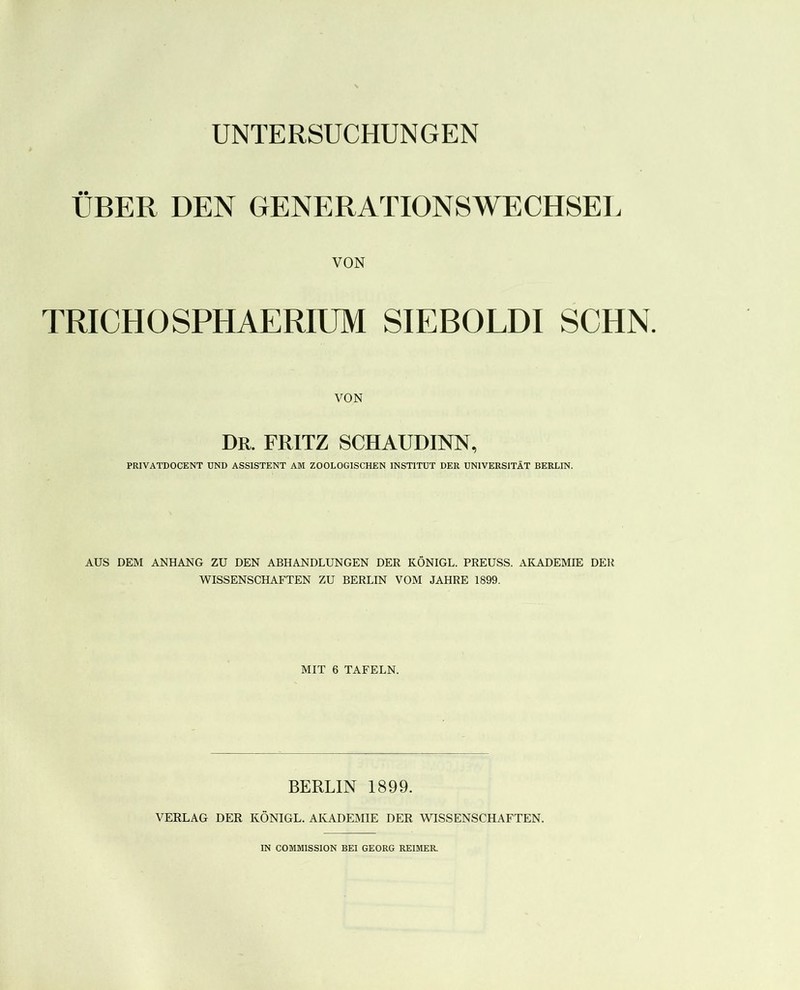 ÜBER DEN GENERATIONSWECHSEL VON TRICHÜSPHAERIUM SIEBOLDI SCHN. VON Dr. FRITZ SCHAUDINN, PRIVATDOCENT UND ASSISTENT AM ZOOLOGISCHEN INSTITUT DER UNIVERSITÄT BERLIN. AUS DEM ANHANG ZU DEN ABHANDLUNGEN DER KÖNIGE. PREUSS. AKADEMIE DER WISSENSCHAFTEN ZU BERLIN VOM JAHRE 1899. MIT 6 TAFELN. BERLIN 1899. VERLAG DER KÖNIGE. AKADEMIE DER WISSENSCHAFTEN. IN COMMISSION BEI GEORG REIMER.