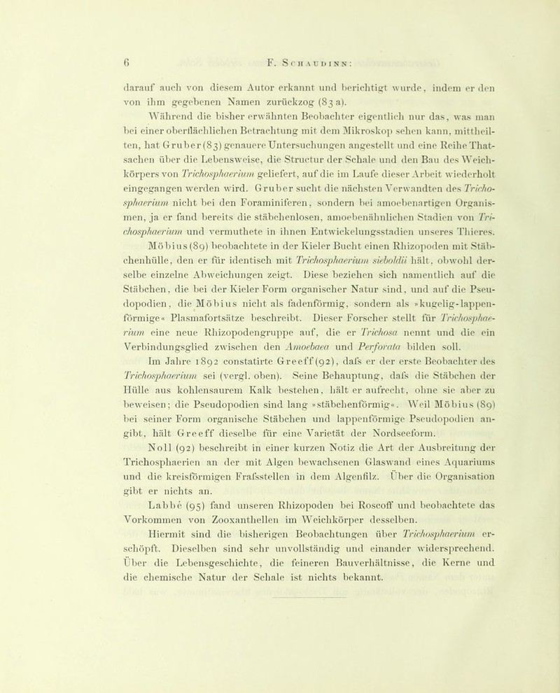 darauf auch von diesem Autor erkannt und hericlitiijt wurde, indem erden von ihm gegebenen Namen zurückzog (83 a). Wälirend die bisher erwähnten Beobachter eigentlich nur das, was man bei einer obertläclilidien Betrachtung mit dem 3Iikrosko]) sehen kann, mittlieil- ten, hat Gruber (83) genauere Untersucliungen angestellt und eine Reihe That- saclien über die Lebensweise, die Structur der Schale und den Bau des Weich- körpers von Trichosphaerium geliefert, auf die im Laufe dieser Arbeit wiederholt eingegangen werden wird. Gruber sucht die nächsten Verwandten des Trirho- sphnerium nicht bei den Foraminiferen, sondern bei amoebenartigen Organis- men, ja er fand bereits die stäbchenlosen, amoebenähnlichen Stadien von Tri- chosphaeriwn und vermuthete in ihnen Entwickelungsstadien unseres Thieres. Möbius (89) beobachtete in der Kieler Bucht einen Rhizopoden mit Stäb- chenhülle, den er für identisch mit Trichosphaerium siehnkUi hält, obwohl der- selbe einzelne Abweichungen zeigt. Diese beziehen sich namentlich auf die Stäbchen, die bei der Kieler Form organischer Natur sind, nnd auf die Pseu- dopodien, die Möbius nicht als fadenförmig, sondern als »kugelig-lappen- förmige« Plasmafortsätze beschreibt. Dieser Forscher .stellt für Trichosphae- rium eine neue Rhizopodengruppe auf, die er Trichosa nennt und die ein Verbindungsglied zwischen den Amoebaea und Perforata bilden soll. Im Jahre 1892 constatirte Greeff(92), dafs er der erste Beobachter des Trichosphaerium sei (vergl. oben). Seine Behauptung, dafs die Stäbchen der Hülle aus kohlensaurem Kalk bestehen, hält er aufrecht, ohne sie aber zu beweisen; die Pseudopodien sind lang »stäbchenförmig«. Weil Möbius (89) bei seiner Form organische Stäbchen und lappenförmige Pseudopodien an- gibt, hält Greeff dieselbe für eine Varietät der Nordseeform. Noll (92) beschreibt in einer kurzen Notiz die Art der Ausbreitung d(‘r Triehosphaerien an der mit Algen bewachsenen Glaswand eines Acpiariums und die kreisförmigen Frafsstellen in dem Algenlilz. Cher die Organisation gibt er nichts an. Labbe (95) fand unseren Rhizopoden bei Roscolf und beobachtete das Vorkommen von Zooxanthellen im Weichkörper desselben. Hiermit sind die bisherigen Beobachtungen über Trichosphaerium er- schöpft. Dieselben sind sehr unvollständig und einander widersprechend. Über die Lebensgeschichte, die feineren Bauverhältnisse, die Kerne und die chemische Natur der Schale ist nichts hekannt.