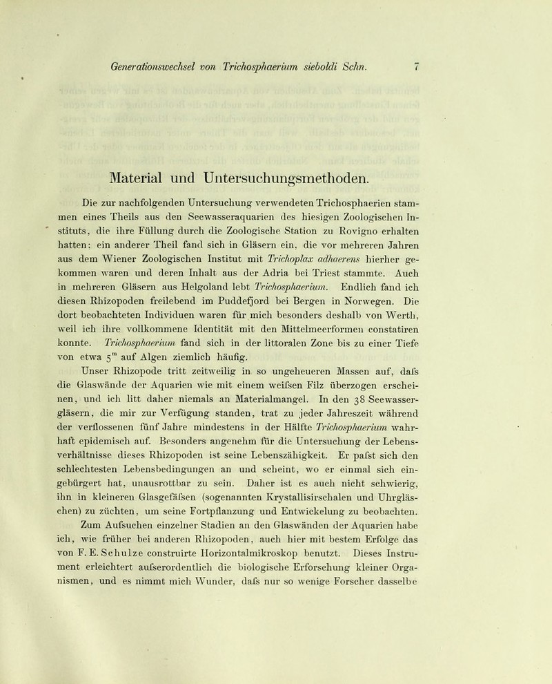 Material und Uiitersuchungsmethoden. Die zur nachfolgenden Untersuchung verwendeten Trichosphaerien stam- men eines Theils aus den Seewasseraquarien des hiesigen Zoologischen In- stituts, die ihre Füllung durch die Zoologische Station zu Rovigno erhalten hatten: ein anderer Theil fand sich in Gläsern ein, die vor mehreren Jahren aus dem Wiener Zoologischen Institut mit Trichoplax adhaerens hierher ge- kommen waren und deren Inhalt aus der Adria bei Triest stammte. Auch in mehreren Gläsern aus Helgoland lebt Trichosphaerium. Endlich fand ich diesen Rhizopoden freilebend im Pudde^ord bei Bergen in Norwegen. Die dort beobachteten Individuen waren für mich besonders deshalb von Werth, weil ich ihre vollkommene Identität mit den Mittelmeerformen constatiren konnte. Trichosphaerium fand sich in der littoralen Zone bis zu einer Tiefe von etwa 5“ auf Algen ziemlich häufig. Unser Rhizopode tritt zeitweilig in so ungeheueren Massen auf, dafs die Glaswände der Aquarien wie mit einem weifsen Filz überzogen erschei- nen, und ich litt daher niemals an Materialmangel. In den 38 See Wasser- gläsern, die mir zur Verfügung standen, trat zu jeder Jahreszeit während der verflossenen fünf Jahre mindestens in der Hälfte Trichosphaerium wahr- haft epidemisch auf. Besonders angenehm für die Untersuchung der Lebens- verhältnisse dieses Rhizopoden ist seine Lebenszähigkeit. Er pafst sich den schlechtesten Lebensbedingungen an und scheint, wo er einmal sich ein- gebürgert hat, unausrottbar zu sein. Daher ist es auch nicht schwierig, ihn in kleineren Glasgefäfsen (sogenannten Krystallisirschalen und Uhrgläs- chen) zu züchten, um seine Fortpflanzung und Entwickelung zu beobachten. Zum Aufsuehen einzelner Stadien an den Glaswänden der Aquarien habe ich, wie früher bei anderen Rhizopoden, auch hier mit bestem Erfolge das von F.E. Schulze construirte Florizontalmikroskop benutzt. Dieses Instru- ment erleichtert aufserordentlich die biologische Erforschung kleiner Orga- nismen, und es nimmt mich Wunder, dafs nur so wenige Forscher dasselbe