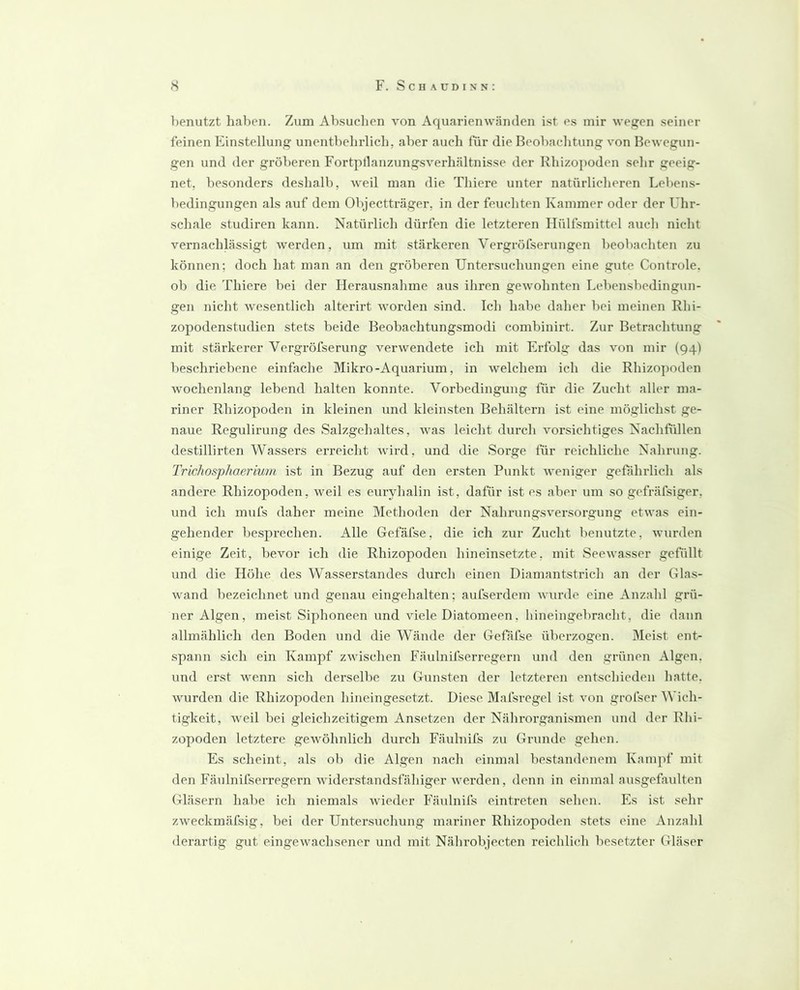 l)enutzt haben. Zum Ab.suclien von Aquarienwänden ist es mir wegen seiner feinen Einstellung unentbehrlich, aber auch liir die Beobachtung von Bewegun- gen und der gröberen Fortptlanzungsverhältnisse der Rhizopoden sehr geeig- net, besonders deshalb, weil man die Thiere unter natürlicheren Lebens- bedingungen als auf dem Objectträger, in der feuchten Kammer oder der Uhr- schale studiren kann. Natürlich dürfen die letzteren Ilülfsmittcl auch nicht vernachlässigt werden, um mit stärkeren Vergröfserungen beobachten zu können; doch hat man an den gröberen Untersuchungen eine gute Controle, ob die Thiere bei der Herausnahme aus ihren gewohnten Lebensbedingun- gen nicht wesentlich alterirt worden sind. Ich habe daher bei meinen Rhi- zopodenstudien stets beide Beobachtungsmodi combinirt. Zur Betrachtung mit stärkerer Vergröfserung verwendete ich mit Erfolg das von mir (94) beschriebene einfache Mikro-Aquarium, in welchem ich die Rhizopoden wochenlang lebend halten konnte. Vorbedingung für die Zucht aller ma- riner Rhizopoden in kleinen und kleinsten Behältern ist eine möglichst ge- naue Regulirung des Salzgehaltes, was leicht durch vorsichtiges Nachhillen destillirten Wassers erreicht wird, und die Sorge für reichliche Nahrung. Trichosphaeriurn ist in Bezug auf den ersten Punkt weniger gefährlich als andere Rhizopoden, weil es euryhalin ist, dafür ist es aber um so gefräfsiger, und ich mufs daher meine Methoden der Nahrungsversorgung etwas ein- gehender besprechen. Alle Gefäfse, die ich zur Zucht benutzte, wurden einige Zeit, bevor ich die Rhizopoden hineinsetzte, mit Seewasser gefüllt und die Höhe des Wasserstandes durch einen Diamantstrich an der Glas- wand bezeichnet und genau eingehalten; aufserdem wurde eine Anzahl grü- ner Algen, meist Siphoneen und viele Diatomeen, hineingebracht, die dann allmählich den Boden und die Wände der Gefäfse überzogen. Meist ent- .spann sich ein Kampf zwischen Fäidnifserregern und den grünen Algen, und erst wenn sich derselbe zu Gunsten der letzteren entschieden hatte, wurden die Rhizopoden hineingesetzt. Diese Mafsregel ist von grofser Wich- tigkeit, weil bei gleichzeitigem Ansetzen der Nährorgani.smen und der Rhi- zopoden letztere gewöhnlich durch Fäulnifs zu Grunde gehen. Es scheint, als ob die Algen nach einmal bestandenem Knmpf mit den Fäulnifserregern widerstandsfähiger werden, denn in einmal ausgefaulten Gläsern habe ich niemals wieder Fäulnifs eintreten sehen. Es ist sehr zweckmäfsig, bei der Untersuchung mariner Rhizopoden stets eine Anzahl derartig gut eingewachsener und mit Nährobjecten reichlich besetzter Gläser
