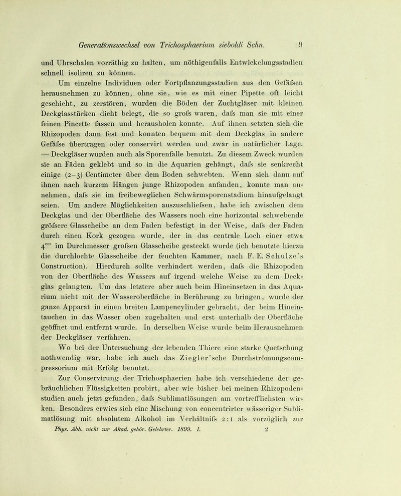 und Uhrschalen vorräthig zu halten, um nöthigenfalls Entwickelungsstadien schnell isoliren zu können. Um einzelne Individuen oder FortpÜanzungsstadien aus den Gefäfsen herausnehmen zu können, ohne sie, wie es mit einer Pipette oft leicht geschieht, zu zerstören, wurden die Böden der Zuchtgiäser mit kleinen Deckglasstücken dicht belegt, die so grofs waren, dafs man sie mit einer feinen Pincette fassen und herausholen konnte. Auf ihnen setzten sich die Rhizopoden dann fest und konnten bequem mit dem Deckglas in andere Gefäfse übertragen oder conservirt werden und zwar in natürlicher Lage. — Deckgläser wurden auch als Sporenfalle benutzt. Zu diesem Zweck wurden sie an Fäden geklebt und so in die Aquarien gehängt, dafs sie senkrecht einige (2—3) Centimeter über dem Boden schwebten. Wenn sich dann auf ihnen nach kurzem Hängen junge Rhizopoden anfanden, konnte man an- nehnien, dafs sie im freibeweglichen Schwärmsporenstadium hinaufgelangt seien. Um andere Möglichkeiten auszusehliefsen, habe ich zwischen dem Deckglas und der Oberfläche des Wassers noch eine horizontal schwebende gröfsere Glasscheibe an dem Faden befestigt in der Weise, dafs der Faden durch einen Kork gezogen wurde, der in das centrale Loch einer etwa 4*'“' im Durchmesser grofsen Glasscheibe gesteckt wurde (ich benutzte hierzu die durchlochte Glasscheibe der feuchten Kammer, nach F. E. Schulze’s Construction). Hierdurch sollte verhindert werden, dafs die Rhizopoden von der Oberfläche des Wassers auf irgend welche Weise zu dem Deck- glas gelangten. Um das letztere aber auch beim Hineinsetzen in das Aqua- rium nicht mit der Wasseroberfläche in Berührung zu bringen, wurde der ganze Apparat in einen breiten Lampencylinder gebracht, der beim Hinein- tauchen in das Wasser oben zugehalten und erst unterhalb der Oberfläche geöffnet und entfernt wurde. In derselben Weise wurde beim Herausnehmen der Deckgläser verfahren. Wo bei der Untersuchung der lebenden Thiere eine starke Quetschung nothwendig Avar, habe ich auch das Ziegler’sehe Durchströmungscom- pressorium mit Erfolg benutzt. Zur Conservirung der Trichosphaerien habe ich verschiedene der ge- bräuchlichen Flüssigkeiten probirt, aber wie bisher bei meinen Rhizopoden- studien auch jetzt gefunden, dafs Sublimatlösungen am vortrefflichsten wir- ken. Besonders erwies sich eine Mischung von concentrirter wässeriger Sulfli- matlösung mit absolutem Alkohol im Verhältnifs 2: i als vorzüglich zur