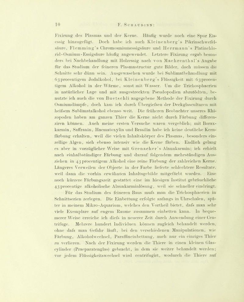 Fixirung des Plasmas und der Kerne. Häufig wurde noch eine 8])ur Ei.s- essig hinzugefugt. Doch hahe ich auch Kleinenherg’s Pikrinschwetel- säure. Flemining’s Chromosiniumessigsäure und Herrniann’s Platinchlo- rid-Osniimn-Essigsäure' häufig angewendet. Letztere Fixirung ergab beson- ders bei Nachbehandlung mit Holzessig nach von Maehrenthars Angabe für das Studium der feineren Plasmastructur gute Bilder, doch müs.sen die Schnitte sehr dünn sein. Au.sgewaschen wurde bei Sublimatbehandlung mit 63procentigem Jodalkohol, bei K leinenberg’s Flüssigkeit mit 63j)roc('n- tigem Alkohol in der ^Värme, sonst mit Wasser. Um die Trichosphaerien in natürlicher Lage und mit au.sge.streckten Pseudopodien abzutödten, be- nutzte ich auch die von Buetschli angegebene 31ethode der Fixirung durch Osmiumdämpfe, doch kam ich durch Ubergiefsen der Deckglasculturen mit heifsem Sublimatalkohol ebenso weit. Die früheren Beobachter unseres Rhi- zopoden haben am ganzen Thier die Kerne nicht durch Färbung diÜ'eren- ziren können. Auch meine ersten Versuche waren verg('blich; mit Borax- karmin, Saffranin, Haematoxylin und Brasilin habe ich keine deutliche Kern- färbung erhalten, weil die vielen Inhaltskörper des Plasmas, besonders ein- zellige Algen, sich ebenso intensiv Avie die Kerne färben. Endlich gelang es aber in vorzüglicher Weise mit Grenacher's Alaunkarmin; ich erhielt nach einhalbstündiger Färbung und darauf folgendem mehrstündigen Aus- ziehen in 43 ju-ocentigem Alkohol eine reine Färbung der zahlreichen Kerne. Längeres Verweilen der Objecte in der Farbe lieferte schlechtere Resultate. Aveil dann die vorhin erAvähnten Inhaltsgebilde mitgefärbt Avurden. Eine noch küi'zere Färbungszeit gestattet eine im hie.sigen Institut gebräiichliehe 43 ])rocentige alkoholische Ala\mkarminlösung, Aveil sie schneller ('indringt. Für das Studium des feineren Baus muls man die Trichosphaerien in Schnittserien zerlegen. Die Einbettung erfolgte anfangs in Uhrschalen, spä- ter in meinem Mikro-Aquarium, Avelches den Vortheil bieb't, dafs man sehr Adele Kxem])lare auf engem Raume zusammen einbetten kann, ln beque- merer Weise erreiche ich diefs in neuen'r Zeit durch Anwendung einer Cen- trifuge. M('hrere hundert Individuen können zugleich behandelt Averden, ohne dafs man Gefalir läuft, bei den v('rschiedenen Manipulationen, Avie Färbung, Alkoholwechsel, Paraffineinbettung, auch nur ('in einziges Idiier zu Aa'rlieren. Nach der Fixirung werden die Thiere in einen kh'inen (ilas- cylinder (Pra('paratenglas) gebracht, in dem sie AV('iter behandelt Averden; vor Jedem FlüssigkeitsAvechsel Avird centrifugirt, Avodurch di(' Thiere auf