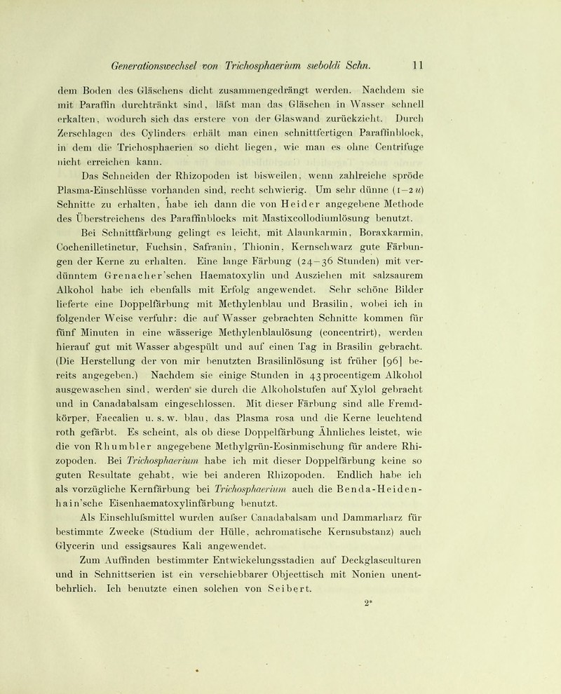 dom Boden des Gläsoliens diolit zusammeng-edrängt werden. Naclidem sie mit Paraffin durclitriinkt sind, läfst man das Gläschen in ^Vasser .selinell erkalten, wodurch sieh das erstere von der Glaswand zurückzieht. Durch Zerschlag(‘n des Cylinders erhält man einen schnittfertig-en Paraffinblock, in dem di(‘ Trichosphaerien so dicht liegen, wie man es ohne* Centrifuge nicht erreichen kann. Das Schneiden der Rhizopoden ist bisweilen, wenn zahlreiche s])röde Plasma-Einschlüsse vorhanden sind, recht schwierig. Um sehr dünne (i—2m) Schnitte zu erhalten, habe ich dann die von Hei der angegebene Methode des Überstreichens des Paraffinblocks mit Mastixcollodiumlösung benutzt. Bei Schnittfärbung gelingt es leicht, mit Alaunkarmin, Boraxkarmin, Cochenilletinctur, Fuchsin, Safranin, Thionin, Kernschwarz gute Färbun- gen der Kerne zu erhalten. Eine lange Färbung (24—36 Stunden) mit ver- dünntem Grenadier’schen Haematoxylin und Ausziehen mit salzsaurem Alkohol habe ich ebenfalls mit Erfolg angewendet. Sehr schöne Bilder lieferte eine Doppelfärbung mit Methylenblau und Brasilin, wobei ich in folgender Weise verfuhr: die auf Wasser gebrachten Schnitte kommen für fünf Minuten in eine wässerige Methylenblaulösung (concentrirt), werden hierauf gut mit Wasser abgespült und auf einen Tag in Brasilin gebi’acht. (Die Herstellung der von mir benutzten Brasilinlösung ist früher [96] be- reits angegeben.) Nachdem sie einige Stunden in 43 procentigem Alkohol ausgewaschen sind, werden* sie durch die Alkoholstufen auf Xylol gebracht und in Canadabalsam eingeschlossen. Mit dieser Färbung sind alle Fremd- körper, Faecalien u. s. w. blau, das Plasma rosa und die Kerne leuchtend roth gefärbt. Es scheint, als ob diese Doppelfärbung Ähnliches leistet, wie die von Rhumbler angegebene Methylgrün-Eosinmischung für andere Rhi- zopoden. Bei Trichosphaerium habe ich mit dieser Doppelfärbung keine so guten Resultate gehabt, wie bei anderen Rhizopoden. Endlich habe ich als vorzügliche Kernfärbung bei Trichosphaerium auch die Benda-Heiden- hain’sche Eisenhaematoxylinfärbung benutzt. Als Einschlufsmittel wurden aufser Canadabalsam und Dammarharz für bestimmte Zwecke (Studium der Hülle, achromatische Kernsuhstanz) auch Glycerin und essigsaures Kali angewendet. Zum Auffinden bestimmter Entwickelungsstadien auf Deckglasculturen und in Schnittserien ist ein verschiebbarer Objecttisch mit Nonien unent- behrlich. Ich benutzte einen solchen von Seibert. 2-