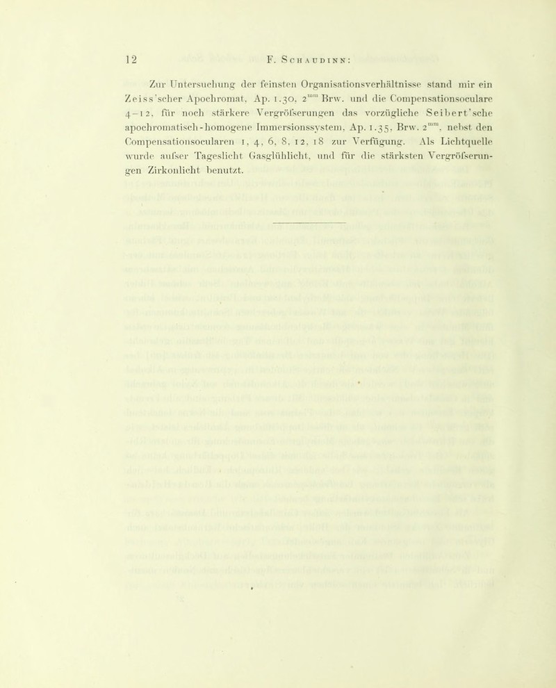 Zur Untersudiung der feinsten Organisationsverhältnisse stand mir ein Zeiss'scher Apochroniat, Ap. 1.30, 2““ Rrw. vind die Coinpensationsoculare 4-12, für noch stärkere Vergröfserungen das vorzügliche Seihert’sche apochroinatisch-homogene Immersionssystem, Ap. 1.35, Brw. 2'“™. nehst den Compensatioiisocnlaren i, 4, 6, 8. i 2, 1 8 zur Verfügung. Als Lichtquelle wurde aidser Tageslicht Oasglühlicht, und für die stärksten Vergröfserun- gen Zirkonlicht henutzt.