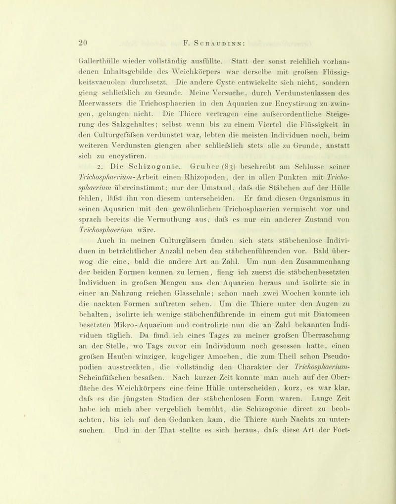 (liallertluille wieder vollständig anstüllte. Statt der sonst reichlich vorhan- denen Inhaltsgehilde des ^^'eichkörpers war derselbe mit grolsen Flüssig- keitsvacuolen durchsetzt. Die andere Cyste entwickelte sich nicht, sondern gieng schlielslich zu Grunde. Meine Versuche, durch Verdunstenla.s.sen des Meerwassers die 'L'richosphaerien in den Aquarien zur Encystirung zu zwin- gen, gelangen nicht. Die Thiere vei’tragen eine aulserordentliche Steige- rung des Salzgehaltes; selbst wenn bis zu einem Viertel die Flüssigkeit in den Culturgefäfsen verdunstet war, lebten die meisten Individuen noch, beim weiteren Verdun.sten giengen aber schliefslich stets alle zu Grunde, an.statt sich zu encystiren. 2. Die Schizogonie. Giuiber (83) beschreibt am Schlüsse seiner Trichosphaerium-Arbeit einen Rhizopoden, der in allen Punkten mit Trirho- s^phaerium ül)ereinstimmt; nur der Umstand, dals die Stäbchen auf der Hülle fehlen, läfst ihn von diesem unterscheiden. Er fand diesen Organismus in seinen Aquarien mit den gewöhnlichen Triehosphaerien vermischt vor und sprach bereits die Vermuthung aus, dafs es nur ein anderer Zustand von Trichosphaerium wäre. Auch in meinen Culturgläsern fanden sich stets stäbchenlose Indivi- duen in beträchtlicher Anzahl neben den stäbchenführenden vor. Bald über- wog die eine, bald die andere Art an Zahl. Um nun den Zusammeidiang der beiden Formen kennen zu lernen, fieng ich zuerst die stäbchenbesetzten Individuen in grofsen Mengen aus den Aquarien heraus und isolirte sie in einer an Nahrung reichen Glasschale; schon nach zwei Wochen konnte ich die nackten Formen auftreten sehen. Um die Thiere unter den Augen zu behalten, isolirte ich Avenige stäbchenführende in einem gut mit Diatomeen besetzten Mikro-Aquarium und controlirte nun die an Zahl bekannten Indi- viduen täglich. Da fand ich eines Tages zu meiner grofsen Überraschung an der Stelle, avo Tags zuvor ein Individuum noch gesessen hatte, einen grofsen Haufen Avinziger, kugcdiger Amoeben, die zum Theil schon Pseudo- podien ausstreckten, die vollständig den Charakter der Trkhosphaerium- Scheinfüfschen besafsen. Nach kurzer Zeit konnte man auch auf der Ober- fläche des Weichkör])ers eine feine Hülle unterscheiden, kurz, es Avar klar, dafs es die jüngsten Stadien der stäbchenlosen Form Avaren. Lange Zeit habe ich mich aber A'^ergeblich bemüht, die Schizogonie direct zu beob- achten, bis ich auf den Gedanken kam, die Thiere auch Nachts zu unter- suchen. Und in der That stellte es sich heraus, dafs diese Art der Fort-