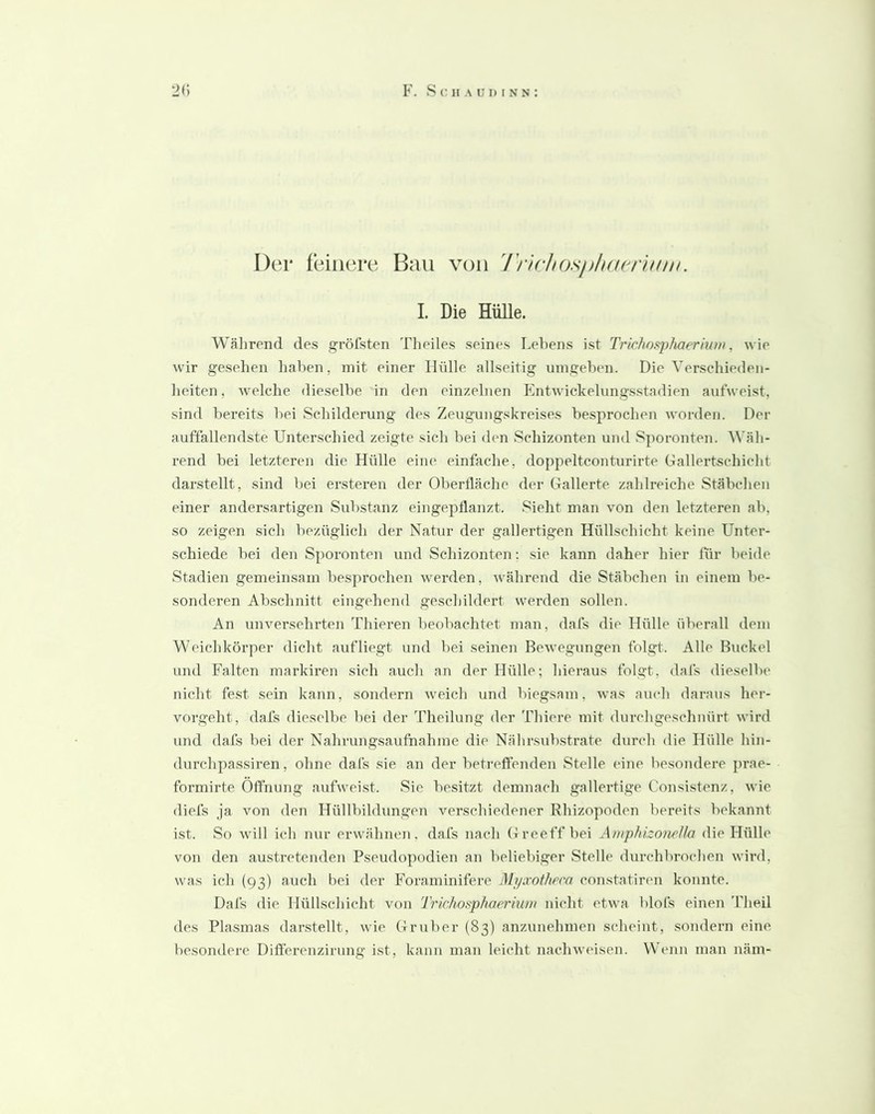 Der feinere Bau von l'rirJios/ßlKN^ruuii. I. Die Hülle. Wä])rend des gröfsten Tlieiles seines Lebens ist Tric/iosp/iaeriuni, wie wir gesehen ]}aben, mit einer Hülle allseitig mngeben. Die Verschieden- heiten, welche dieselbe in den einzelnen Kntwickelungsstadien autweist, sind bereits bei Schilderung des Zeugungskreises besprochen worden. Der auffallendste Unterschied zeigte sich bei den Schizonten und Sporonten. ^Väh- rend bei letzteren die Hülle eine einfache, doppeltconturirte Gallertschicht darstellt, sind bei ersteren der Oberfläche der Gallerte zahlreiche Stäbchen einer andersartigen Substanz eingepflanzt. Sieht man von den letzteren ab, so zeigen sich bezüglich der Natur der gallertigen Hüllschicht keine Unter- schiede bei den Sporonten und Schizonten; sie kann daher hier für beide Stadien gemeinsam besprochen werden, während die Stäbchen in einem be- sonderen Abschnitt eingehend geschildert werden sollen. An unversehrten Thieren beobachtet man, dafs die Hülle überall dem Weichkörper dicht aufliegt und bei seinen BcAvegungen folgt. Alle Buckel und Falten markiren sich auch an der Hülle; hieraus folgt, dafs dieselbe nicht fest sein kann, sondern weich und biegsam, was auch daraus her- vorgeht, dafs dieselbe liei der Theilung der Thiere mit durchgeschnürt wird und dafs bei der Nahrungsaufnahme die Nälirsubstrate durch die Hülle hin- durchpassiren, ohne dafs sie an der betreffenden Stelle eine besondere prae- formirte Öffnung aufweist. Sic besitzt demnach gallertige Consistenz, wie diefs ja von den Hüllbildungen verschiedener Rhizopoden bereits bekannt ist. So will ich nur erwähnen, dafs nach G re eff bei Amphizonella die Hülle von den austretenden Pseudopodien an beliebiger Stelle durchbrochen wird, was ich (93) auch bei der Foraminifere Myaoth/’ca constatiren konnte. Dafs die Hüllschicht von Trichosphaerium nicht etwa blofs einen Theil des Plasmas darstellt, wie Gruber (83) anzunehmen scheint, sondern eine besondere Diflerenzirung ist, kann man leicht nachweisen. Wenn man näm-