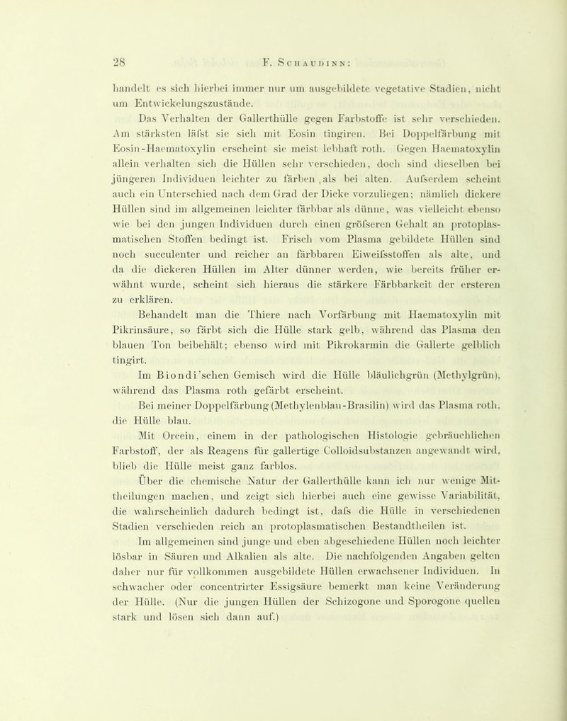 liaiidclt es sicli liierbei immer mir um ausgeliildete vegetative Stadien, iiiclit um Paitwickelungszustäiide. Das Verlialten der (Tallertliülle gegen Farbstufle ist sehr verschieden. i\m stärksten läfst sie sicli mit Plosin tingiren. Hei Dojipeltarliung mit Eosin-Haematoxylin crsclieint sie meist lebhaft roth. Gegen Haematoxylin allein verlialten sich die Hüllen sehr verschieden, docli sind dieselben bei jüngeren Individuen leichter zu färben ,als bei alten. Aufserdem scheint auch ein Unterschied nach dem (irad der Dicke vorzulii'gen; nämlich dickere Hüllen sind im allgemeinen leichter färbbar als dünne, was vielleicht ebenso wie bei den jungen Individuen durch einen gröfseren Gehalt an protoplas- matischen Stoffen bedingt ist. Frisch vom Plasma gebildete Hüllen sind noch succulenter und reicher an färbbaren Eiweifsstoffen als alte, und da die dickeren Hüllen im Alter dünner werden, wie bereits früher er- wähnt wurde, scheint sich hieraus die stärkere Färbbarkeit der ersteren zu erklären. Behandelt man die Thiere nach Vorfärbung mit Haeinatox^ylin mit Pikrinsäure, so färbt sich die Hülle stark gelb, während das Plasma den blauen Ton beibehält; ebenso wird mit Pikrokarmin die Gallerte gelblich tingirt. Im Biondi’schen Gemisch wird die Hülle bläulichgrün (Methylgrün), während das Plasma roth gefärbt erscheint. Bei meiner Doppelfärbung (Methylenblau-Brasilin) wird das Plasma roth. die Hülle blau. Mit Orcein, einem in der pathologischen Histologie gebräuchlichen P'arbstoff, der als Reagens für gallertige Colloidsubstanzen angewandt wird, blieb die Hülle meist ganz farblos. Über die chemische Natur der Gallerthülle kann ich nur wenige 31it- theilungen machen, und zeigt sich hierbei auch eine gewisse Variabilität, die wahrscheinlich dadurch bedingt ist, dafs die Hülle in verschiedenen Stadien verschieden reich an protoplasmatischen Bestandtheilen ist. Im allgemeinen sind junge und eben abgeschiedene Hüllen noch leichter lösbar in Säuren und Alkalien als alte. Die nachfolgenden Angaben gelten daher nur für vollkommen ausgebildete Hüllen erwachsener Individuen, ln schwacher oder concentrirter Pissigsäure bemerkt man keine Veränderung der Hülle. (Nur die. jungen Hüllen der Schizogone und Sporogone ((uelleu stark und lösen sich dann auf.)