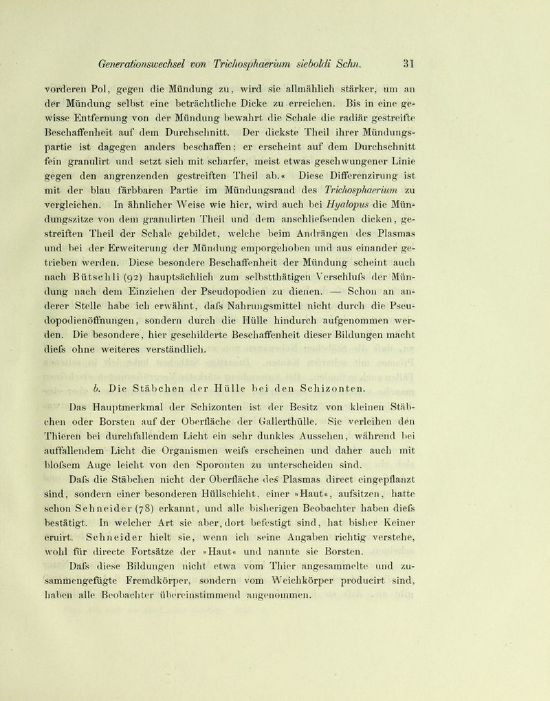 vorderen Pol, gegen die Mündung zu, wird sie allmählich stärker, um an der Mündung selbst eine beträchtliche Dicke zu erreichen. Bis in eine ge- wisse Entfernung von der Mündung bewahrt die Schale die radiär gestreift«' Beschaifenheit auf dem Durchschnitt. Der dickste Theil ihrer Münduiigs- partie ist dagegen anders beschaffen; er erscheint auf dem Durchschnitt fein granulirt und setzt sich mit scharfer, meist etwas geschwungener Linie gegen den angrenzenden gestreiften Theil ab.« Diese Differenzirung ist mit der blau färbbaren Partie im Mündungsrand des Trichosphaerium zu vergleichen, ln ähnlicher Weise wie hier, wird auch bei Hyalopus die Mün- dungszitze von dem granulirten Theil und dem anschliefsenden dicken, ge- streiften Theil der Schale gebildet, welche beim Amlrängen des Plasmas und bei der Erweiterung der Mündung emporgehoben und aus einander ge- trieben werden. Diese besondere Beschaffenheit der Mündung scheint auch nach Bütschli (92) hauptsächlich zum selbstthätigen Verschluts der Mün- dung nach dem Einziehen der Pseudopodien zu dienen. — Schon an an- derer Stelle habe ich erwähnt, dafs Nahrungsmittel nicht durch die Pseu- dopodienöflhungen, sondern durch die Hülle hindurch aufgenommen wer- den. Die besondere, hier geschilderte Beschaffenheit dieser Bildungen macht diefs ohne weiteres verständlich. h. Die Stäbchen der Hülle bei den Schizonten. Das Hauptmerkmal der Schizonten ist der Besitz von kleinen Stäb- chen oder Borsten auf der Oberfläche der Gallerthülle. Sie verleihen den Thieren bei durch fallendem Licht ein sehr dunkles Aussehen, während bei auffallendem Licht die Organismen weifs erscheinen und daher auch mit blofsem Auge leicht von den Sporonten zu unterscheiden sind. Dafs die Stäbchen nicht der Oberfläche de^ Plasmas direct eingepflanzt sind, sondern einer besonderen Hüllschicht, einer »Haut«, aufsitzen, hatte schon Schneider (78) erkannt, und alle bisherigen Beobachter haben diefs bestätigt. In welcher Art sie aber, dort befestigt sind, hat bisher Keiner eruirt. Schneider hielt sie, wenn ich seine Angaben richtig verstehe, wohl für directe Fortsätze der »Haut« und nannte sie Borsten. Dafs diese Bildungen nicht etwa vom Thier angesammelte und zu- sammengefügte Fremdkörper, sondern vom Weichkörper producirt sind, haben alle Beobachter üb('reinstimmend angenommen.