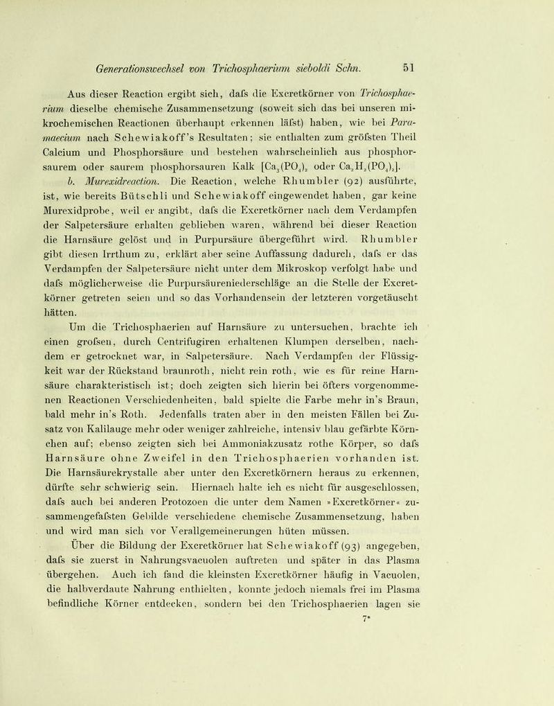 Aus dieser Reaction ergibt sich, dafs die Excretkönier von Trichosphae- rium dieselbe chemische Zusammensetzung (soweit sich das bei unseren mi- krochemischen Reactionen überhaupt erkennen lälst) haben, wie bei Para- •maeeium nach Sehewiakoff’s Resultaten; sie enthalten zum grölsten Tlieil Calcium und Phosphorsäure und bestehen wahrscheinlich aus phosphor- saurem oder saurem phosphorsauren Kalk [Ca3(POj2 oder Ca2Hj(P0^)J. h. Mw'exidreaction. Die Reaction, welche Rhumbler (92) auslührte, ist, wie bereits Bütschli und Sehe wiakoff eingewendet haben, gar keine Murexidprobe, weil er angibt, dafs die Exeretkörner nach dem Verdampfen der Salpetersäure erhalten geblieben waren, während bei dieser Reaction die Harnsäure gelöst und in Purpursäure übergeführt wird. Rhumbler gibt diesen Irrthum zu, erklärt aber seine Auffassung dadurch, dafs er das Verdampfen der Salpetersäure nicht unter dem Mikroskop verfolgt habe und dafs möglicherweise die Purpursäureniederschläge an die Stelle der Exeret- körner getreten seien und so das Vorhandensein der letzteren vorgetäuscht hätten. Um die Trichosphaerien auf Harnsäure zu untersuchen, brachte ich einen grofsen, durch Centrifugiren erhaltenen Klumpen derselben, nach- dem er getrocknet war, in Salpetersäure. Nach Verdampfen der Flüssig- keit war der Rückstand braunroth, nicht rein roth, wie es für reine Harn- säure charakteristisch ist; doch zeigten sich hierin bei öfters vorgenomme- nen Reactionen Verschiedenheiten, bald spielte die Farbe mehr in’s Braun, bald mehr in’s Roth. Jedeiifalls traten aber in den meisten Fällen bei Zu- satz von Kalilauge mehr oder weniger zahlreiche, intensiv blau gefärbte Körn- chen auf; ebenso zeigten sich bei Ammoniakzusatz rothe Körper, so dafs Harnsäure ohne Zweifel in den Trichosphaerien vorhanden ist. Die Harnsäurekrystalle aber unter den Exeretkörnern heraus zu erkennen, dürfte sehr schwierig sein. Hiernach halte ich es nicht für ausgeschlossen, dafs auch bei anderen Protozoen die unter dem Namen »Exeretkörner« zu- sammengefafsten Gebilde verschiedene chemische Zusammensetzung, haben und wird man sich vor Verallgemeinerungen hüten müssen. Über die Bildung der Exeretkörner hat Sehe wiakoff {93) angegeben, dafs sie zuerst in Nahrungsvacuolen auftreten und später in das Plasma übergehen. Auch ich fand die kleinsten Pixeretkörner häufig in Vacuolen, die halbverdaute Nahrung enthielten, konnte jedoch niemals frei im Plasma befindliche Körner entdecken, sondern bei den Trichosphaerien lagen sie