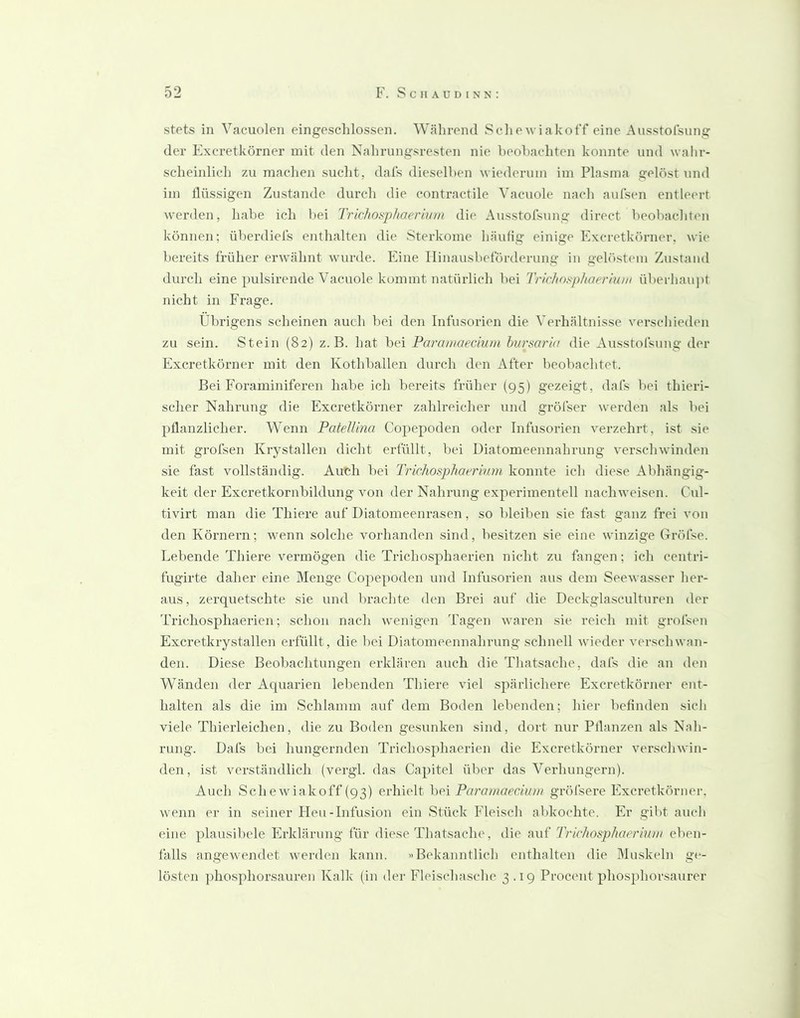 stets in Vacuolen eingeschlossen. Während Schewiakoff eine Ausstolsung der Excretkörner mit den Nalirungsresten nie beobachten konnte und walir- scheinlich zu maclien suclit, dais dieselben wiederum im Plasma gelöst und im flüssigen Zustande durch die contractile Vacuole nach aufsen entleert werden, habe ich bei Trichosphaerivm die Ausstofsung direct beobachten können; ülierdiel's enthalten die Sterkome häufig einige Excretkörner, wie bereits früher erwähnt wurde. Eine Ilinausbeförderung in gelöstem Zustand durch eine pulsirende Vacuole kommt natürlich bei Trichosphaerium überhaupt nicht in Frage. Übrigens scheinen auch bei den Infusorien die Verhältnisse verschieden zu sein. Stein (82) z. B. hat bei Paramaecium hursaria die Ausstofsung der Excretkörner mit den Kothballen durch den After beobachtet. Bei Foraminiferen habe ich bereits früher (95) gezeigt, dafs bei thieri- sclier Nahrung die Excretkörner zahlreicher und gröfser werden als bei pflanzlicher. Wenn PatelUna Copepoden oder Infusorien verzehrt, ist sie mit grofsen Krystallen dicht erfüllt, bei Diatomeennahrung verschwinden sie fast vollständig. Auish bei Trichosphaerkan konnte ich diese Alihängig- keit der Excretkornbildung von der Nahrung experimentell naebweisen. Cul- tivirt man die Thiere auf Diatomeenrasen, so bleiben sie fast ganz frei von den Körnern; wenn solche vorhanden sind, besitzen sie eine winzige Gröfse. Lebende Thiere vermögen die Trichosphaerien nicht zu fangen; ich centri- fugirte daher eine Menge Copepoden und Infusorien aus dem Seewasser her- aus, zerquetschte sie und brachte den Brei auf die Deckglasculturen der Trichosphaerien; schon nach wenigen Tagen waren sie reich mit grofsen Excretkrystallen erfüllt, die bei Diatomeennahrung schnell wieder verschwan- den. Diese Beobachtungen erklären auch die Thatsache, dafs die an den Wänden der Aquarien lebenden Thiere viel spärlichere Excretkörner ent- halten als die im Schlamm auf dem Boden lebenden; hier beflnden sich viele Thierleichen, die zu Boden gesunken sind, dort nur Pflanzen als Nah- rung. Dafs bei hungernden Trichosphaerien die Excretkörner verschwin- den, ist verständlich (vergl. das Capitel über das Verhungern). Auch Sehewiakoff (93) erhielt hPi Pai'amaedum gröfsere Excretkörner, wenn er in seiner Heu-Infusion ein Stück Fleisch abkochte. Er gibt auch eine plausibele Erklärung für diese Thatsache, die t\\i^ Trichosphaerium eben- falls angewendet werden kann. »Bekanntlich enthalten die Muskeln ge- lösten phosphorsauren Kalk (in der Fleischasche 3.19 Procent phosphorsaurer