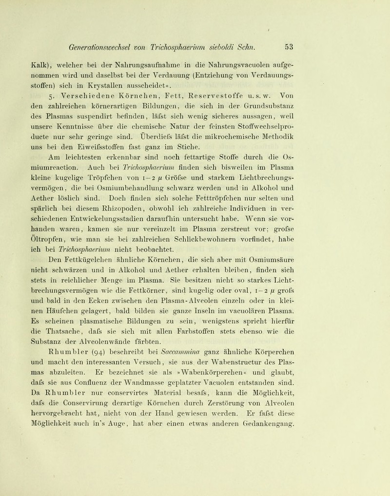 Kalk), welclier bei der Nabrungsaufnalime in die Nahrungsvacuolen aufge- nommen wird und daselbst bei der Verdauung (Entziehung von Verdauungs- stoffen) sich in Krystallen ausscheidet«. 5. Verschiedene Körnchen, Fett, Reservestoffe u. s. w. Von den zahlreichen körnerartigen Bildungen, die sich in der Grundsubstanz des Plasmas suspendirt befinden, läfst sich wenig sicheres aussagen, weil unsere Kenntnisse über die chemische Natur der feinsten Stoffwechselpro- ducte nur sehr geringe sind. Überdiefs läfst die mikrochemische Methodik uns bei den Eiweifsstoffen fast ganz im Stiche. Am leichtesten erkennbar sind noch fettartige Stoffe durch die Os- miumreaction. Auch bei Trichosphaerium finden sich bisweilen im Plasma kleine kugelige Tröpfchen von 1 — 2 ft Gröfse und starkem Lichtbrechungs- vermögen, die bei Osmiumbehandlung schwarz werden und in Alkohol imd Aether löslich sind. Doch finden sich solche Fetttröpfchen nur selten und spärlich bei diesem Rhizopoden, obwohl ich zahlreiche Individuen in ver- schiedenen Entwickelungsstadien daraufhin untersucht habe. Wenn sie vor- handen waren, kamen sie nur vereinzelt im Plasma zerstreut vor; grofse Öltropfen, wie man sie bei zahlreichen Schlickbewohnern vorfindet, habe ich bei Trichosphaerium nicht beobachtet. Den Fettkügelchen ähnliche Körnchen, die sich aber mit Osmiumsäure nicht schwärzen und in Alkohol und Aether erhalten bleiben, finden sich stets in reichlicher Menge im Plasma. Sie besitzen nicht so starkes Licht- brechungsvermögen wie die Fettkörner, sind kugelig oder oval, i — 2p grofs und bald in den Ecken zwischen den Plasma-Alveolen einzeln oder in klei- nen Häufchen gelagert, bald bilden sie ganze Inseln im vacuolären Plasma. Es scheinen plasmatische Bildungen zu sein, wenigstens sj)richt hierfür die Thatsache, dafs sie sieh mit allen Farbstoffen stets ebenso wie die Substanz der Alveolenwände färbten. Rh um bl er {94) beschreibt bei Saccommina ganz ähnliche Körperchen und macht den interessanten Versuch, sie aus der Wabenstructur des Plas- mas abzuleiten. Er bezeichnet sie als »Wabenkörperchen« und glaubt, dafs sie aus Confluenz der Wandmasse geplatzter Vacuolen entstanden sind. Da Rhu mb 1er nur conservirtes Material besafs, kann die Möglichkeit, dafs die Conservirung derartige Körnchen durch Zerstörung von Alveolen hervorgebracht hat, nicht von der Hand gewiesen werden. Er fafst diese Möglichkeit auch in’s Auge, hat aber einen etwas anderen Gedankengang.