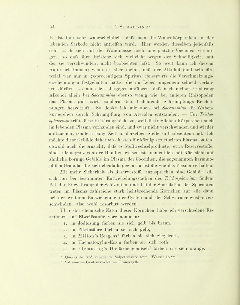 Es ist ihm sehr wahrscheinlich, dals man die Wahenkörperclien in der lebenden Sarkode niclit antrefFen wird. Hier werden dieselben jednitalls sehr rasch sich mit der Wandmasse noch ungeplatzter Vacuolen vereini- gen, so dafs ihre Existenz sich vielleicht wegen der Schnelligkeit, mit der sie verschwinden, nicht beobachten läfst. So weit kann ich diesimi Autor beistimmen; wenn er aber meint, dafs der Alkohol (und sein Ma- terial war nur in yojirocentigem Spiritus conservirt) die Verschmelznngs- erscheinungen festgehalten hätte, die im Leben ungemein schnell verlau- fen dürften, so mufs ich hiergegen anführen, dafs nach meiner Erfalirung Alkohol allein bei Saccammina ebenso wenig wie bei anderen Rhizopoden das Plasma gut lixirt, sondern stets bedeutende Schrumpfungs-Erschei- nungen hervorruft. So denke icli mir auch bei Saccammina die Waben- körperchen durch Schrumpfung von Alveolen entstanden. — Für Tricfio- sphaerium trifft diese Erklärung nicht zu, weil die fraglichen Körperchen auch im lebenden Plasma vorhanden sind, und zwar nicht verschwinden und wieder auftauchen, sondern lange Zeit an derselben Stelle zu beobachten sind. Ich möchte diese Gebilde daher am ehesten für körnig structurirtes Plasma halten, obwohl auch die Ansicht, dafs es Stoffwechsclproducte, etwa Reservestofife, sind, nicht ganz von der Hand zu weisen ist, namentlich mit Rücksicht auf ähnliche körnige Gebilde im Plasma der Coccidien, die sogenannten karmino- philen Granula, die sich ebenfalls gegen Farbstoffe wie das Plasma verhalten. Mit mehr Sicherheit als Reservestoffe anzusprechen sind Gebilde, die sich nur bei bestimmten Entwickelungsstadien des TricJiosphaerlum finden. Bei der Encystirung der Schizonten und bei der Sporulation der Sporonten treten im Plasma zahlreiche stark lichtbrechende Körnchen auf, die dann bei der weiteren Entwickelung der Cysten und der Schwärmer wieder ver- schwinden, also wohl resorbirt werden. Über die chemische Natur dieser Körnchen habe ich verschiedene Re- actionen auf Eiweifsstofle vorgenommen: 1. in Jodlösung färben sie sich gelb bis braun, 2. in Pikrinsäure färben sie sich gelb, 3. in Millon’s Reagens' färben sie sich ziegelroth, 4. in Haematoxylin-Eosin färben sie sich roth, 5. in Flemming’s Dreifarbengemisch färben sie sich orange. ‘ Quecksilber 10®, liuichemle Salj)etersiiure 10'''', Wasser 20*^®'. Sal'rauiii — Geiitiaiiaviolett — < )rangegelb.