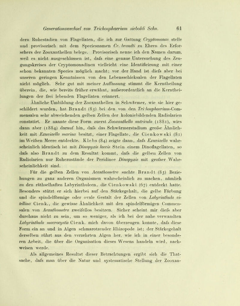 dem Riihesta.dien von Flagellaten, die ich zur Gattung Cryptontona.^ stelle und provisorisch mit dem Speciesnamen Cr. brandü zu Ehren des Erfor- schers der Zooxanthellen belege. Provisorisch nenne ich den Namen darum, weil es nicht ausgeschlossen ist, dafs eine genaue Untersuchung des Zeu- gungskreises der Cryptomonadinen vielleicht eine Identificirung mit einer schon bekannten Species möglich macht; vor der Hand ist diefs aber bei unseren geringen Kenntnissen von den Lebensschicksalen der Flagellaten nicht möglich. Sehr gut mit meiner Auffassung stimmt die Kerntheilung überein, die, wie bereits früher erwähnt, aufserordentlich an die Kernthei- lungen der frei lebenden Flagellaten erinnert. Ähnliche Umbildung der Zooxanthellen in Schwärmer, wie sie hier ge- schildert wurden, hat Brandt (83) bei den von den Tri hosphaerium-Com.- mensalen sehr abweichenden gelben Zellen der koloniebildenden Radiolarien constatirt. Er nannte diese Form zn^vst ZooxantheUa nutricula (1881), wies dann aber (1884) darauf hin, dafs das Schwärmerstadium grofse Ähnlich- keit mit Exuoiaello niarina besitzt, einer Flagellate, die Cienkowski (81) imWeifsen Meere entdeckte. Klebs (84) zeigte dann, dafs Exuviaella wahr- scheinlich identisch ist mit Dinopyxis laevis Stein einem Dinoüagellaten, so dafs also Brandt zu dem Resultat kommt, dafs die gelben Zellen von Radiolarien nur Ruhezustände der Peridinee Dinopyxis mit grofser Wahr- scheinlichkeit sind. Für die gelben Zellen von Acanthornetrn suchte Brandt {83) Bezie- hungen zu ganz anderen Organismen wahrscheinlich zu machen, nämlich zu den räthselhaften Labyrinthuleen, die Cienkowski (67) entdeckt hatte. Besonders stützt er sich hierbei auf den Stärkegehalt, die gelbe Färbung und die spindelförmige oder ovale Gestalt der Zellen von Labyrinthula vi- tellina Cienk., die gewisse Ähnlichkeit mit den spindelförmigen Commen- salen von Acanthometro zweifellos besitzen. Sicher scheint mir diefs aber durchaus nicht zu sein, um so weniger, als ich bei der nahe verwandten Labyrinthula macrocystis Cienk. mich davon überzeugen konnte, dafs diese Form ein an und in Algen schmarotzender Rhizopode ist; der Stärkegehalt derselben rührt aus den verzehrten Algen her, wie ich in einer besonde- ren Arbeit, die über die Organisation dieses Wesens handeln wird, nach- weisen werde. Als allgemeines Resultat dieser Betrachtungen ergibt sich die That- sache, dafs man über die Natur und systematische Stellung der Zooxan-