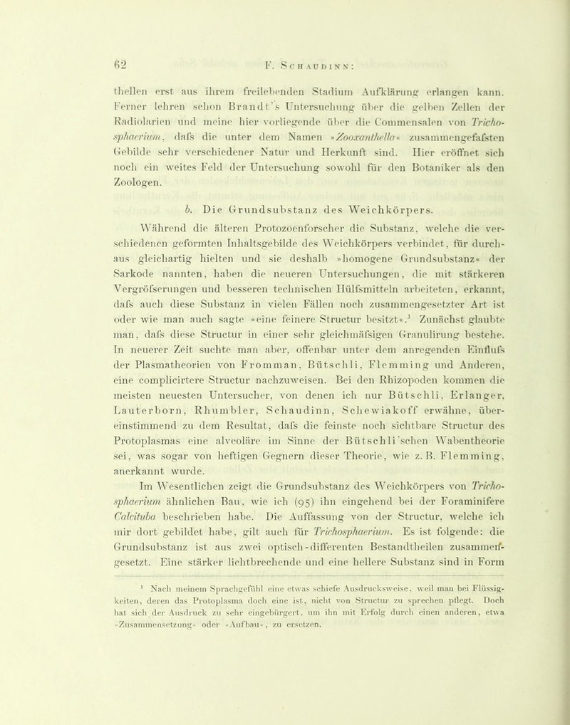 tliellpii erst aus ihrem freilehenden Stadium Aufklärune: prlangen kann. Ferner lehren sehon Brandt's Untersuchung üher die gelben Zellen der Radiolarien und meine hier vorliegende über die Commensalen von Tricho- s^phaerium, dal's die unter dem Namen *Zooxanlhellazusammengefalsten Gehilde sehr verschiedener Natur und Herkunft sind. Hier eröffnet sich noch ein weites Feld der Untersuchung sowohl für den Botaniker als den Zoologen. h. Die Grundsubstanz des Weichkörpers. Während die älteren Protozoenforscher die Substanz, welche die ver- schiedenen geformten Inhaltsgebilde des Weichkörpers verbindet, für durch- aus gleichartig hielten und sie deshalb »homogene Grundsubstanz« der Sarkode nannten, haben die neueren Untersuchungen, die mit stärkeren VergröfseruIlgen und besseren technischen Hülfsmitteln arbeiteten, erkannt, dafs auch diese Substanz in vielen Fällen noch zusammengesetzter Art ist oder wie man auch sagte »eine feinere Structur besitzt«.' Zunächst glaubti' man, dafs diese Structur in einer sehr gleichmäfsigen Granulirung bestehe. In neuerer Zeit suchte man aber, off'enbar unter dem anregenden Plintlufs der Pla.smatheorien von Fromman, Bütschli, Flemming und Anderen, eine complicirtere Structur nachzuweisen. Bei den Rhizopoden kommen die meisten neuesten Untersucher, von denen ich nur Bütschli, Erlanger, Lauterborn, Rh um bl er, Schaudinn, Schewiakoff erwähne, über- einstimmend zu dem Resultat, dafs die feinste noch sichtbare Structur des Protoplasmas eine alveoläre im Sinne der Bütschli'sehen Wabentheorie sei, was sogar von heftigen Gegnern dieser Theorie, wie z. B. Flemming, anerkannt wurde. Im Wesentlichen zeigt die Grundsubstanz des Weichkörpers von Trichn- sphaerium ähnlichen Bau, wie ich (95) ihn eingehend bei der Foraminifere Cnlrifuba beschrieben habe. Die x\uffassung von der Structur, welche ich mir dort gebildet habe, gilt auch für Trichosphaeriuni. Es ist folgende: die Grundsubstanz ist aus zwei optisch-differenten Bestandtheilen zusammeif- gesetzt. Eine stärker lichtbrechende und eine hellere Substanz sind in Form ’ Nach meinem Spracligefiihl eine etwas schiefe .\usdrucksweise. weil man liei Flü.ssig- keiten, deren das Protoplasma doch eine ist, nicht von Structur zu sprechen ptlegt. Doch hat sich der .Ausdruck zu sehr eingehürgei't. um ihn mit Eidblg durch einen anderen, etwa -Zusammensetzung'' oder »Aufbau«, zu ersetzen.
