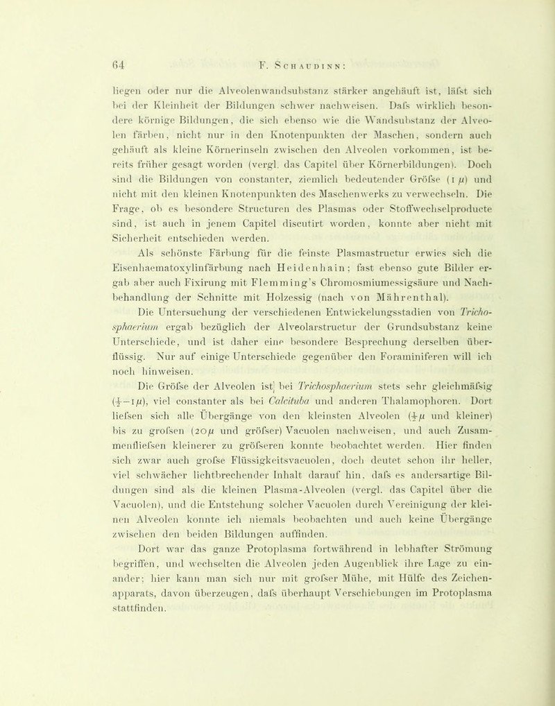 liegen oder nur die Alveolenwandsubstnnz stärker angelläuft ist, läfst sieh hei der Kleinheit der Bildungen sclnver nachweisen. Dals wirklich beson- dere körnige Bildungen, die sich ebenso wie die Wandsnbstanz der Alveo- len färben, nicht nur in den Knotenpunkten der Maschen, sondern auch gehäuft als kleine Kornerinseln zwischen den Alveolen Vorkommen, ist be- reits früher gesagt worden (vergl. das Capitel über Körnerbildungen). Doch sind die Bildungen von constanter, ziemlich bedeutender Gröfse (i fi) und nicht mit den kleinen Knotenpunkten des Maschenwerks zu verwechseln. Die Frage, ob es besondere Structuren des Plasmas oder Stolfwechselproducte sind, ist auch in jenem Capitel discutirt worden, konnte aber nicht mit Sicherheit entschieden werden. Als schönste Färbung für die feinste Plasmastructur erwies sich die Pnsenhaematoxylinfärbung nach Heidenhain; fast ebenso gute Bilder er- gab aber auch Fixirung mit Flemming’s Chromosmiumessigsäure und Nach- behandlung der Schnitte mit Holzessig (nach von Mährenthal). Die Untersuchung der verschiedenen Entwickelungsstadien von Tricho- sphaeriwn ergab bezüglich der Alveolarstruetur der Grundsubstanz keine Unterschiede, und ist daher eine besondere Besprechung derselben über- flüssig. Nur auf einige Unterschiede gegenüber den Foraminiferen will ich noch hin weisen. Die Gröfse der Alveolen ist] bei Trichosphoerium stets sehr gleichmäfsig (F—lg), viel constanter als bei Caldtuba und anderen Thalamophoren. Dort liefsen sich alle Übergänge von den kleinsten Alveolen (+g und kleiner) bis zu grofsen (20g und gröfser) Vacuolen nachweisen, und auch Zusam- meiifliefsen kleinerer zu gröfseren konnte beobachtet werden. Hier Anden sich zwar auch gröfse Flüssigkeitsvacuolen, doch deutet schon ihr heller, viel schwächer lichtbrechender Inhalt darauf hin. dafs es andersartige Bil- dungen sind als die kleinen Plasma-Alveolen (vergl. das Capitel über die Vacuolen), und die Entstehung solcher Vacuolen durch Vereinigung der klei- nen Alveolen konnte ich niemals beobachten und auch keine Übergänge zwischen den beiden Bildungen aufflnden. Dort war das ganze Protoplasma fortwährend in lebhafter Strömung hegriflen, und wechselten die Alveolen jeden Augenblick ihre Lage zu ein- ander; hier kann man sich nur mit grofser Mühe, mit Hülfe des Zeichen- apparats, davon überzeugen, dafs überhaupt Verschiebungen im Proto])lasma stattAnden.
