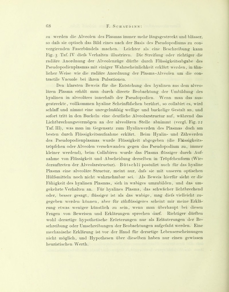 zu werden die Alveolen des Plasmas immer mehr länifsgestreckt und blässer, so dafs sie optisch das Bild eines nach der Basis des Pseudopodiums zu con- vergirenden Faserbündels machen. Leichter als eine B(‘schreibung kann Fig. 3 Taf. IV diefs Verhalten illustriren. Die Streifung oder richtiger die radiäre Anordnung der Alveolenzüge dürfte durch Flüssigkeitsabgabe des Pseudopodienplasmas mit einiger Wahrscheinlichkeit erklärt werden, in ähn- licher Weise wie die radiäre Anordnung der Plasma-Alveolen um die con- tractile Vacuole bei ihren Pulsationen. Den klarsten Beweis für die Entstehung des hyalinen aus dem alveo- lären Plasma erhält man durch directe Beoljachtung der Lmbildung des hyalinen in alveoläres innerhalb der Pseudopodien. Wenn man das aus- gestreckte, vollkommen hyaline Scheinfufschen berührt, so collabirt es, wird schlaff und nimmt eine unregelmäfsig wellige und buckelige Gestalt an, und sofort tritt in den Buckeln eine deutliche Alveolarstructur auf, während das Lichtbrechungsvermögen an der alveolären Stelle abnimmt (vergl. Fig. 2 2 Taf. III), was man im Gegensatz zum Hyalinwerden des Plasmas doch am besten durch Flüssigkeitsaufnahme erklärt. Beim Hyalin- und Zähwerden des Pseudopodienplasmas Avurde Flüssigkeit abgegeben (die Flüssigkeits- tröpfchen oder Alveolen verschAvanden gegen das Pseudopodium zu, immer kleiner Averdend), beim Collabiren Avurde das Plasma flüssiger durch Auf- nahme Amn Flüssigkeit und Abscheidung derselben in Tröpfchenform (Wie- derauftreten der Alveolarstructur). Bütschli postulirt auch für das hyaline Plasma eine alveoläre Structur, meint nur, dafs sie init unseren optischen Hülfsmitteln noch nicht Avahrnehmbar sei. Als BeAveis hierfür sieht er die Fähigkeit des hyalinen Plasmas, sich in vvabiges umzubilden, und das um- gekehrte Verhalten an. Für hyalines Plasma, das scIiAvächer lichtbrechend oder, besser gesagt, flüssiger ist als das Avabige, mag diefs vielleicht zu- gegeben Averden können, aber für zähflüssigeres scheint mir meine Erklä- rung etAvas Aveniger künstlich zu sein, Avenn man überhaupt bei diesen Fragen Amn BcAveisen und Erklärungen sprechen darf. Richtiger dürften wohl derartige hypothetische Erörterungen nur als Erläuterungen der Be- schreibung oder Umschreibungen der Beobachtungen aufgefafst Averden. Eine mechanische Erklärung ist vor der Hand für derartige Lebenserscheinungen nicht möglich, und Hypothesen über dieselben haben nur einen gcAvissen heuristischen Werth.