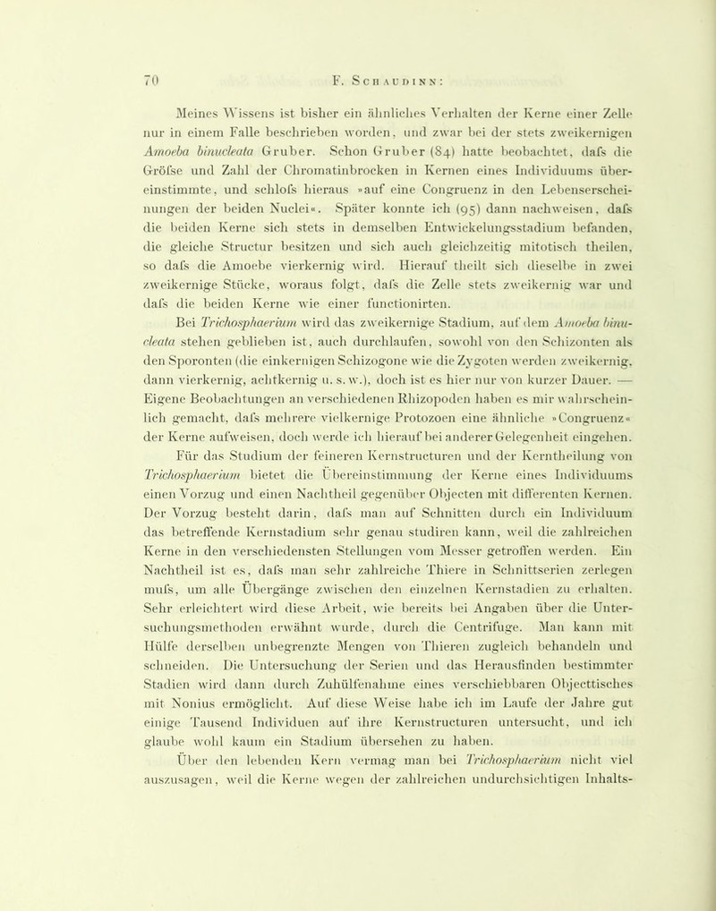 Meines Wissens ist bisher ein ähnliches Verlialten der Kerne einer Zeih* nur in einem Falle beschrieben worden, und zwar bei der stets zweikernigen Amoeha binncleata Gruber. Schon Gruber (84) hatte beobachtet, dafs die Gröfse und Zahl der Chromatinbrocken in Kernen eines Individuums über- einstimmte, und schlofs hieraus »auf eine Congruenz in den Lebenserschei- nungen der beiden Nuclei«. Später konnte ich (95) dann nachweisen, dafs die beiden Kerne sich stets in demselben Entwickelungsstadium befanden, die gleiche Structur besitzen und sich auch gleichzeitig mitotisch theilen, so dafs die Amoebe vierkernig wird. Hierauf theilt sich dieselbe in zwei zweikernige Stücke, woraus folgt, dafs die Zelle stets zweikernig war und dafs die beiden Kerne wie einer functionirten. Bei Trichosphaerium wird das zweikernige Stadium, auf dem Amoeha binu- cleata stehen geblieben ist, auch durchlaufen, sowohl von den Schizonten als den Sporonten (die einkernigen Schizogone wie die Zygoten werden zweikernig, dann vierkernig, achtkernig u. s. w.), doch ist es hier nur von kurzer Dauer. — Eigene Beobachtungen an verschiedenen Rhizopoden haben es mir wahrschein- lich gemacht, dafs mehrere vielkernige Protozoen eine ähnliche »Congruenz« der Kerne aufweisen, doch werde ich hierauf bei anderer Gelegenheit eingehen. Für das Studium der feineren Kernstructuren und der Kerntheilung von Trichosphaerium bietet die Übereinstimmung der Kerne eines Individuums einen Vorzug und einen Nachtheil gegenülun- Objecten mit differenten Kernen. Der Vorzug besteht darin, dafs man auf Schnitten durch ein Individuum das betreffende Kernstadium sehr genau studiren kann, weil die zahlreichen Kerne in den verschiedensten Stellungen vom Messer getroffen werden. Ein Nachtheil ist es, dafs man sehr zahlreiche Thiere in Schnittserien zerlegen mufs, um alle Übergänge zwischen den einzelnen Kernstadien zu erhalten. Sehr erleichtert wird diese Arbeit, wie bereits bei Angaben über die Unter- suchungsmethoden erwähnt wurde, durch die Centrifuge. Man kann mit Hülfe derselben unbegrenzte Mengen von Thieren zugleich behandeln und schneiden. Die Untersuchung der Serien uiul das Herausfinden bestimmter Stadien wird dann durch Zuhülfenahme eines verschiebbaren Objecttisches mit Nonius ermöglicht. Auf diese Weise habe ich im Laufe der Jahre gut einige Tausend Individuen auf ihre Kernstructuren untersucht, und ich glaube wohl kaum ein Stadium übersehen zu haben. Über den lebenden Kern vermag man bei Trichosphaerium nicht viel auszusagen, weil die Kerne wegen der zahlreichen undurchsichtigen Inhalts-