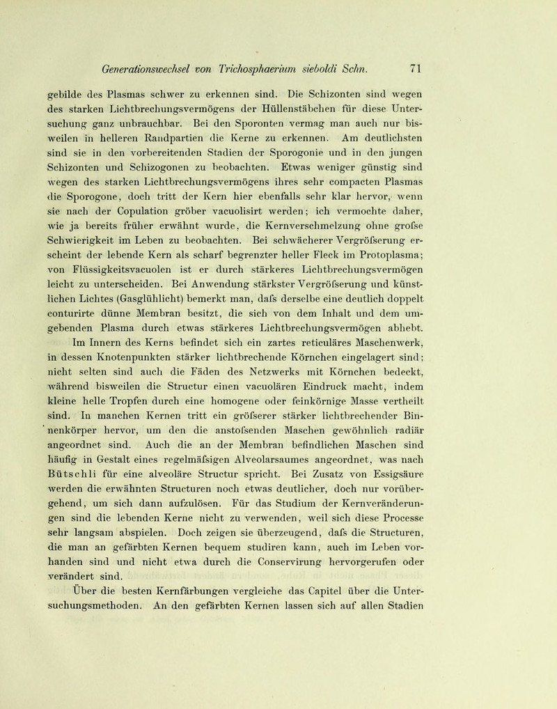 gebilde des Plasmas schwer zu erkennen sind. Die Schizonten sind wegen des starken Lichtbrechungsvermögens der Hüllenstäbclien für diese Unter- suchung ganz unbrauchbar. Bei den Sporonten vermag man auch nur bis- weilen in helleren Raiidpartien die Kerne zu erkennen. Am deutlichsten sind sie in den vorbereitenden Stadien der Sporogonie und in den jungen Schizonten und Schizogonen zu beobachten. Etwas weniger günstig sind wegen des starken Lichtbrechungsvermögens ihres sehr compacten Plasmas die Sporogone, doch tritt der Kern hier ebenfalls sehr klar hervor, wenn sie nach der Copulation gröber vacuolisirt werden; ich vermochte daher, wie ja bereits früher erwähnt Avurde, die Kernverschmelzung ohne grofse Schwierigkeit im Leben zu beobachten. Bei schwächerer Vergröfserung er- scheint der lebende Kern als scharf begrenzter heller Fleck im Protoplasma; von Flüssigkeitsvacuolen ist er durch stärkeres Lichtbrechungsvermögen leicht zu unterscheiden. Bei Anwendung stärkster Veigröfserung und künst- lichen Lichtes (Gasglühlicht) bemerkt man, dafs derselbe eine deutlich doppelt conturirte dünne Membran besitzt, die sich von dem Inhalt und dem um- gebenden Plasma durch etwas stärkeres Lichtbrechungsvermögen abhebt. Im Innern des Kerns befindet sich ein zartes reticuläres Maschenwerk, in dessen Knotenpunkten stärker lichtbrechende Körnchen eingelagert sind; nicht selten sind auch die Fäden des Netzwerks mit Körnchen bedeckt, während bisweilen die Stimctur einen vacuolären Eindruck macht, indem kleine helle Tropfen durch eine homogene oder feinkörnige Masse vertheilt sind. In manchen Kernen tritt ein gröfserer stärker lichtbrechender Bin- nenkörper hervor, um den die anstofsenden Maschen gewöhnlich radiär angeordnet sind. Auch die an der Membran befindlichen Maschen sind häufig in Gestalt eines regelmäfsigen Alveolarsaumes angeordnet, was nach Bütschli für eine alveoläre Structur spricht. Bei Zusatz von Essigsäure werden die erwähnten Structuren noch etwas deutlicher, doch nur vorüber- gehend, um sich dann aufzulösen. Für das Studium der Kern Veränderun- gen sind die lebenden Kerne nicht zu verwenden, weil sich diese Processe sehr langsam abspielen. Doch zeigen sie überzeugend, dafs die Structuren, die man an gefärbten Kernen bequem studiren kann, auch im Leben vor- handen sind und nicht etwa durch die Conservirung hervorgerufen oder verändert sind. Über die besten Kernfärbungen vergleiche das Capitel über die Unter- suchungsmethoden. An den gefärbten Kernen lassen sich auf allen Stadien