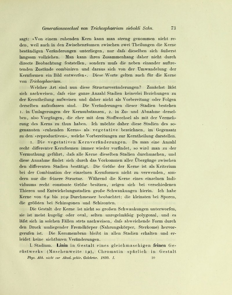 sagt: »Von einem ruhenden Kern kann man streng genommen nicht re- den, weil auch in den Zwischenräumen zwischen zwei Theilungen die Kerne beständigen Veränderungen unterliegen, nur dafs dieselben sich äufserst langsam vollziehen. Man kann ihren Zusammenhang daher nicht durch directe Beobachtung feststellen, sondern mufs die neben einander auftre- tenden Zustände combiniren und daraus sich von der Umwandelung der Kernformen ein Bild entwerfen«. Diese Worte gelten auch für die Kerne von Trichosphaerium. Welcher Art sind nun diese Structurveränderungen? Zunächst läfst sich nachweisen, dafs eine ganze Anzahl Stadien keinerlei Beziehungen zu der Kerntheilung aufweisen und daher nicht als Vorbereitung oder Folgen derselben aufzufassen sind. Die Veränderungen dieser Stadien bestehen I. in Umlagerungen der Kernsubstanzen, 2. in Zu- und Abnahme dersel- ben, also Vorgängen, die eher mit dem Stoffwechsel als mit der Vermeh- rung des Kerns zu thun haben. Ich möchte daher diese Stadien des so- genannten »ruhenden Kerns« als vegetative bezeichnen, im Gegensatz zu den »reproductiven«, welche Vorbereitungen zur Kerntheilung darstellen. I. Die vegetativen Kern Veränderungen. Da man eine Anzahl recht differenter Kernformen immer wieder vorfindet, so wird man zu der Vermuthung geführt, dafs alle Kerne dieselben Stadien durchmachen, und diese Annahme findet sich durch das Vorkommen aller Übergänge zwischen den differenten Stadien bestätigt. Die Gröfse der Kerne ist als Kriterium bei der Combination der einzelnen Kernformen nicht zu verwenden, son- dern nur die feinere Structur. Während die Kerne eines einzelnen Indi- viduums recht constante Gröfse besitzen, zeigen sich bei a'erschiedenen Thieren und EntAvickelungsstadien gröfse Schwankungen hierin. Ich habe Kerne von 6/i bis 20/i Durchmesser beobachtet; die kleinsten bei Sporen, die gröfsten bei Schizogonen und Schizonten. Die Gestalt der Kerne ist nicht so grofsen SchAvankungen unterworfen, sie ist meist kugelig oder oval, selten unregelmäfsig polygonal, und es läfst sich in solchen Fällen stets nachweisen, dafs abweichende Form durch den Druck umliegender Fremdkörper (Nahrungskörper, Sterkome) hervor- gerufen ist. Die Kernmembran bleibt in allen Stadien erhalten und er- leidet keine sichtbaren Veränderungen. I. Stadium. Liniu in Gestalt eines gleichmaschigen feinen Ge- rüstwerks (Ma schenAveite i/i). Chromatin spärlich in Gestalt Phys. Abh. nicht zur AJcad, gehör. Gelehrter. 1899. I. 10