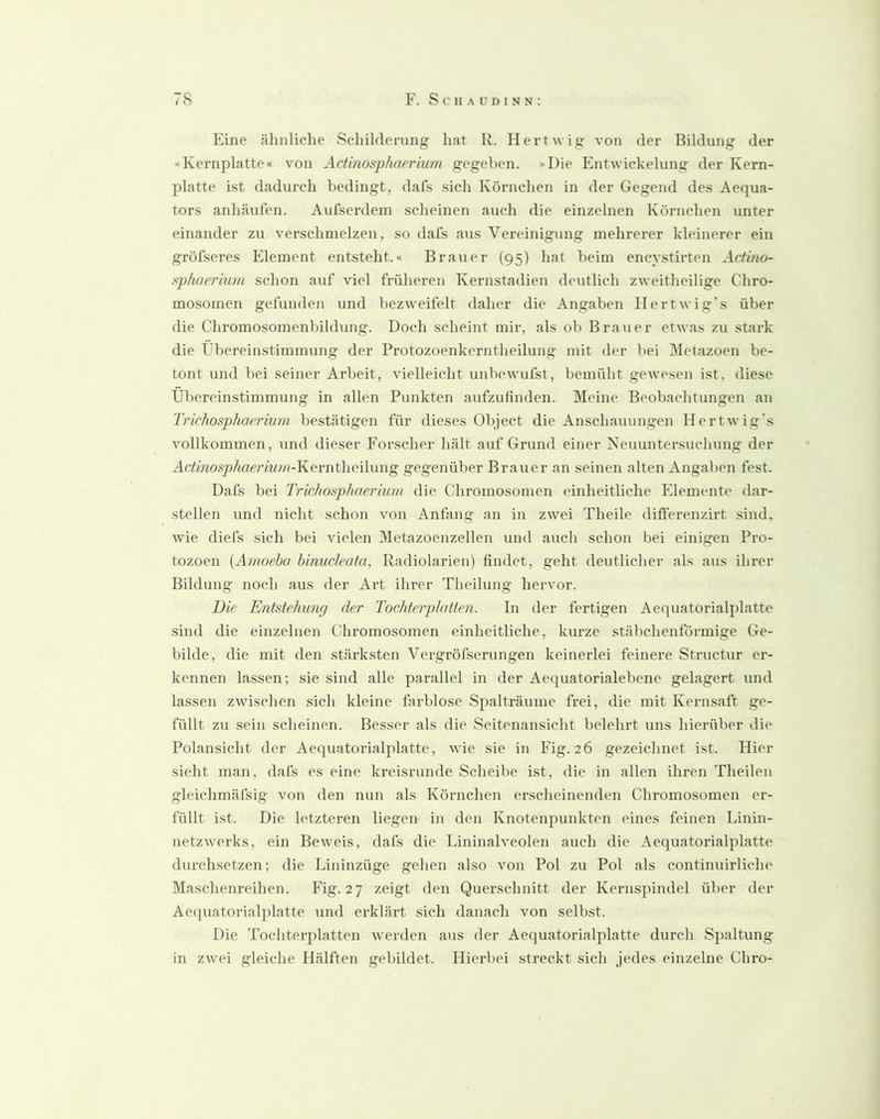 Eine älinliche Schilderung hat R. Herrwig von der Bildung der Kernplatte« von Actinosphaerium gegeben. »Die Entwickelung der Kern- platte ist dadurch bedingt, dafs sich Körnchen in der Gegend des Aequa- tors anhäufen. Aufserdem scheinen auch die einzelnen Körnchen unter einander zu verschmelzen, so dafs aus Vereinigung mehrerer kleinerer ein gröfseres Element entsteht.« Brauer (95) hat beim encystirten Actino- sphaerium schon auf viel früheren Kernstadien deutlich zweitheilige Chro- mosomen gefunden und bezweifelt daher die Angaben Hertwig’s über die Chromosomenbildung. Doch scheint mir, als ob Brauer etwas zu stark die Übereinstimmung der Protozoenkerntheilung mit der bei ]\Ietazoen be- tont und bei seiner Arbeit, vielleicht unbewufst, bemüht gewesen ist, diese Übereinstimmung in allen Punkten aufzufinden. Meine Beobachtungen an Trichosphaerium bestätigen für dieses Object die Anschauungen Hertwig's vollkommen, und dieser Forscher hält auf Grund einer Keuuntersuchung der Ar/mosj?Äae;’m/>?-Kerntheilung gegenüber Brauer an seinen alten Angaben fest. Dafs bei Trichosphaerium die Chromosomen einheitliche Fdemente dar- stellen und nicht schon von Anfang an in zwei Theile diflerenzirt sind, wie diefs sich bei vielen Metazoenzellen und auch schon bei einigen Pro- tozoen [Amoeha hinucleata, Radiolarieu) findet, geht deutlicher als aus ihrer Bildung noch aus der Art ihrer Theilung hervor. Die Entstehung der Tochterplatten. In der fertigen Aeipiatorialplatte sind die einzelnen Chromosomen einheitliche, kurze stäbchenförmige Ge- bilde, die mit den stärksten Vergröfserungen keinerlei feinere Structur er- kennen lassen; sie sind alle parallel in der Aequatorialebene gelagert und lassen zwischen sich kleine farblose Spalträume frei, die mit Kernsaft ge- füllt zu sein scheinen. Besser als die Seitenansicht belehrt uns hierüber die Polansicht der Aequatorialplatte, wie sie in Fig. 26 gezeichnet ist. Hier sieht man, dafs es eine kreisrunde Scheibe ist, die in allen ihren Theileu gleichmäfsig von den nun als Körnchen erscheinenden Chromosomen er- füllt ist. Die letzteren liegen in den Knotenpunkten eines feinen Linin- netzwerks, ein Beweis, dafs die Lininalveolen auch die Aequatorialplatte durchsetzen; die Lininzüge gehen also von Pol zu Pol als continuirliche Maschenreihen. Fig. 27 zeigt den Querschnitt der Keruspindel über der Aeiiuatorialplatte und erklärt sich danach von selbst. Die Tochterplatten werden aus der Aequatorialplatte durch Spaltung in zwei gleiche Hälften gebildet. Hierbei streckt sich jedes einzelne Chro-
