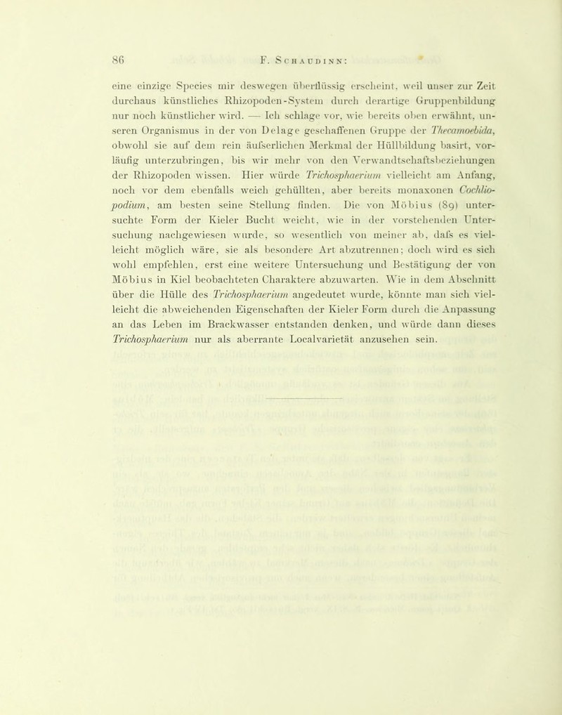 eine einzige Species mir deswegen übertlüssig erscheint, weil unser zur Zeit durchaus künstliclies Rhizopoden-System dnrcli derartige Grupj)enhildung nur noch künstliclier Avird. — Ich schlage vor, wie bereits oben erwähnt, un- seren Organismus in der \mn Delage geschaflenen Gruppe der Thecamoebida, obwohl sie auf dem rein äufserlichen Merkmal der Hüllbildung basirt, vor- läufig unterzubringen, bis wir mehr A'on den Yerwandtschaftsbeziehungen der Rhizopoden wissen. Hier würde Trichosphueriuin vielleicht am Anfang, noch vor dem ebenfalls weich gehüllten, aber bereits monaxonen Cochlio- podium, am besten seine Stellung finden. Die von Möl)ius (89) unter- suchte Form der Kieler Bucht weicht, wie in der vorstehenden Unter- suchung nachgewiesen wurde, so wesentlich von meiner ab, dafs es viel- leicht möglich wäre, sie als besondere Art abzutrennen; doch wird es sich wohl empfehlen, erst eine weitere Untersuchung und Bestätigung der von Möbius in Kiel beobachteten Charaktere abzuwarten. Wie in dem Abschnitt über die Hülle des Trichosphaerium angedeutet wurde, könnte man sich viel- leicht die abweichenden Eigenschaften der Kieler Form durch die Anpassung an das Leben im Brackwasser entstanden denken, und würde dann dieses Trichosphaerium nur als aberrante Localvarietät anzusehen sein.