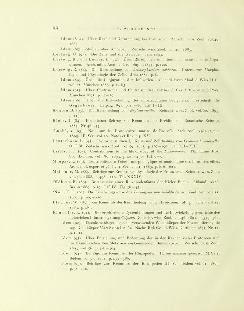 Idem (840). T'hcr Kern und Kerntheiliin»; l)ci I*rotozoen. Zeitschr. wiss. Zool. vol.40. 1884. Idem (85). Studien über Amoeben. Zeitsclir. wiss. Zool. vol.40. 1885. 11 ertwig, 0. (93). Die Zelle und die Gewebe. Jena 1893. Ilertwig, R., und Lesser. K. (74). l'ber Rlii/.opoden und denselben nabesteliende Orga- nismen. Arch. mikr. Anat. vol. 10. Suj)jJ. 1874. p. 122. M ertwig, R. (84). Die Kerntheilung von Actinoxphaerium richhnrni. l’nters. zui' Morpho- logie und Physiologie der Zelle. Jena 1884. p. 8. Idem (89). Über die Conjugation dei' Infusorien. Abhandl. bayr. Akad. d. Wiss. 11.('1. vol. 17. München 1889. p. i —83. Idem (95). l’ber (’entrosoma und (Vntralspindel. .Sitzber. d. Ges. f. .Mor{)h. und Phvs. München 1895. [).4i—59. Idem (96). Uber die Entwickelung des unbefruchteten Seeigeleies. Festschrift lür Gegenbauer. Leipzig 1893. p.23 —86. Taf. I—111. Reuten, J. (95). Die Kerntheilung von Eu</lena riridift. Zeitschr. wiss. Zool. vol.60. 1895. p. 213. Klebs, G. (84). Ein kleiner Beitrag zur Kenntniss der Peridineen. Botanische Zeitung. 1884. Nr. 46 —47. *Labbe, A. (95). Note sur les Protozoaires marins de Roscoff. Arch. zool. exj)cr. et gen. 1895. 111. Ser. vol.30. Notes et Revue p. X\’. Lauterborn, L. (95). Protozoenstudien I. Kern- und Zelltheilung von Crratium hirtmHineUa. O. F. M. Zeitschr. wiss. Zool. vol. 59. 1895. p.167 —190. Taf. Xll —Xlll. Lister, J. J. (95). Contributioiis to the life-history of the Foraminißra. Phil. Trans. Roy. Soc. London, vol. 186. 1893. j).401—450. 'faf. 6—9. Maupas,E. (83). Contributioiis ä l'etude morjihologitpie et anatomiiiue des infusoires cilies. Arch. zool. exper. et gener. 2. Ser. vol.i. 1883. p.616—621. Meissner, M. (88). Beiträge zur Ernährungspli}'siologie der Protozoen. Zeitschr. wiss. Zool. vol.46. 1888. p.498 —516. Taf. XXXI\'. *Möbius,K. (89). Bruchstücke einer Rhizopodenfauna der Kieler Bucht, .\bbandl. .\kad. Berlin 1889. p. 19. Taf. I\’. Fig.38—45. *Noll, F. C. (92). Die Ernährungsweise des Trichospharrium sieboldü Sc\\n. Zool. .\nz. vol. 15. 1892. p. 209 —210. Pfitzner, W. (85). Zur Kenntnifs der Kerntheilung bei den Protozoen. Mor])h. .lahrb. vol. 11. 1883. p. 461. Rhumbler, L. (91). Die verschiedenen Cystenbildungen und dieEntwickelungsgeschichteder holotrichen Infusoriengattung (W^or/ff. Zeitschr. wiss. Zool. vol. 46. 1891. p. 559—560. Idem (92). Eisenkiesablagerungen im verwesenden Weichkörper der Foraminiferen, die sog. Keiinkörper lUax Schultze’s. Nachr. Kgl. Ges. d. Wiss. Göttingen 1892. Nr. 12. p. i-ii. Idem (93). Uber Entstehung und Bedeutung der in den Kernen vieler Protozoen und iin Keimbläschen von Metazoen vorkommenden Binnenkörper. Zeitschr. wiss. Zool. 1893. vol. 56. p. 328-364. Idem (94). Beiträge zur Kenntniss der Rhizojioden. 11. Saccammina xpliaerica. M. Sars. ibidem vol.57. 1894. ji. 433 —586. Idem (95). Beiträge zur Kenntniss der Rhizojioden 111—\'. ibidem vol. 61. 1893. 11.38-110.
